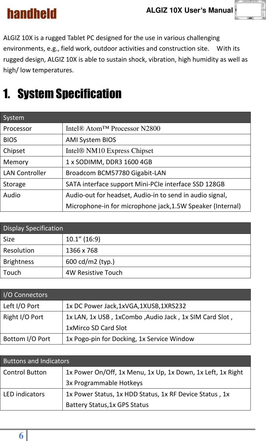      ALGIZ 10X User’s Manual  6    ALGIZ 10X is a rugged Tablet PC designed for the use in various challenging environments, e.g., field work, outdoor activities and construction site.    With its rugged design, ALGIZ 10X is able to sustain shock, vibration, high humidity as well as high/ low temperatures.     1. System Specification System Processor Intel® Atom™ Processor N2800 BIOS AMI System BIOS Chipset Intel®  NM10 Express Chipset Memory 1 x SODIMM, DDR3 1600 4GB LAN Controller Broadcom BCM57780 Gigabit-LAN Storage SATA interface support Mini-PCIe interface SSD 128GB Audio Audio-out for headset, Audio-in to send in audio signal, Microphone-in for microphone jack,1.5W Speaker (Internal)    Display Specification Size   10.1” (16:9) Resolution 1366 x 768 Brightness 600 cd/m2 (typ.) Touch 4W Resistive Touch  I/O Connectors Left I/O Port   1x DC Power Jack,1xVGA,1XUSB,1XRS232 Right I/O Port 1x LAN, 1x USB , 1xCombo ,Audio Jack , 1x SIM Card Slot , 1xMirco SD Card Slot Bottom I/O Port 1x Pogo-pin for Docking, 1x Service Window  Buttons and Indicators Control Button 1x Power On/Off, 1x Menu, 1x Up, 1x Down, 1x Left, 1x Right 3x Programmable Hotkeys LED indicators 1x Power Status, 1x HDD Status, 1x RF Device Status , 1x Battery Status,1x GPS Status 