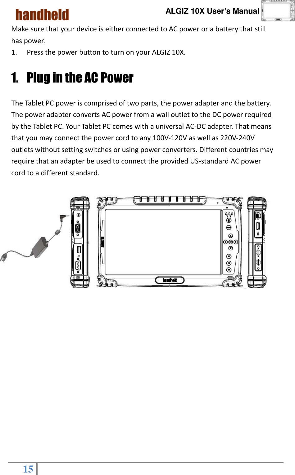      ALGIZ 10X User’s Manual  15   Make sure that your device is either connected to AC power or a battery that still has power. 1. Press the power button to turn on your ALGIZ 10X. 1. Plug in the AC Power The Tablet PC power is comprised of two parts, the power adapter and the battery. The power adapter converts AC power from a wall outlet to the DC power required by the Tablet PC. Your Tablet PC comes with a universal AC-DC adapter. That means that you may connect the power cord to any 100V-120V as well as 220V-240V outlets without setting switches or using power converters. Different countries may require that an adapter be used to connect the provided US-standard AC power cord to a different standard.            