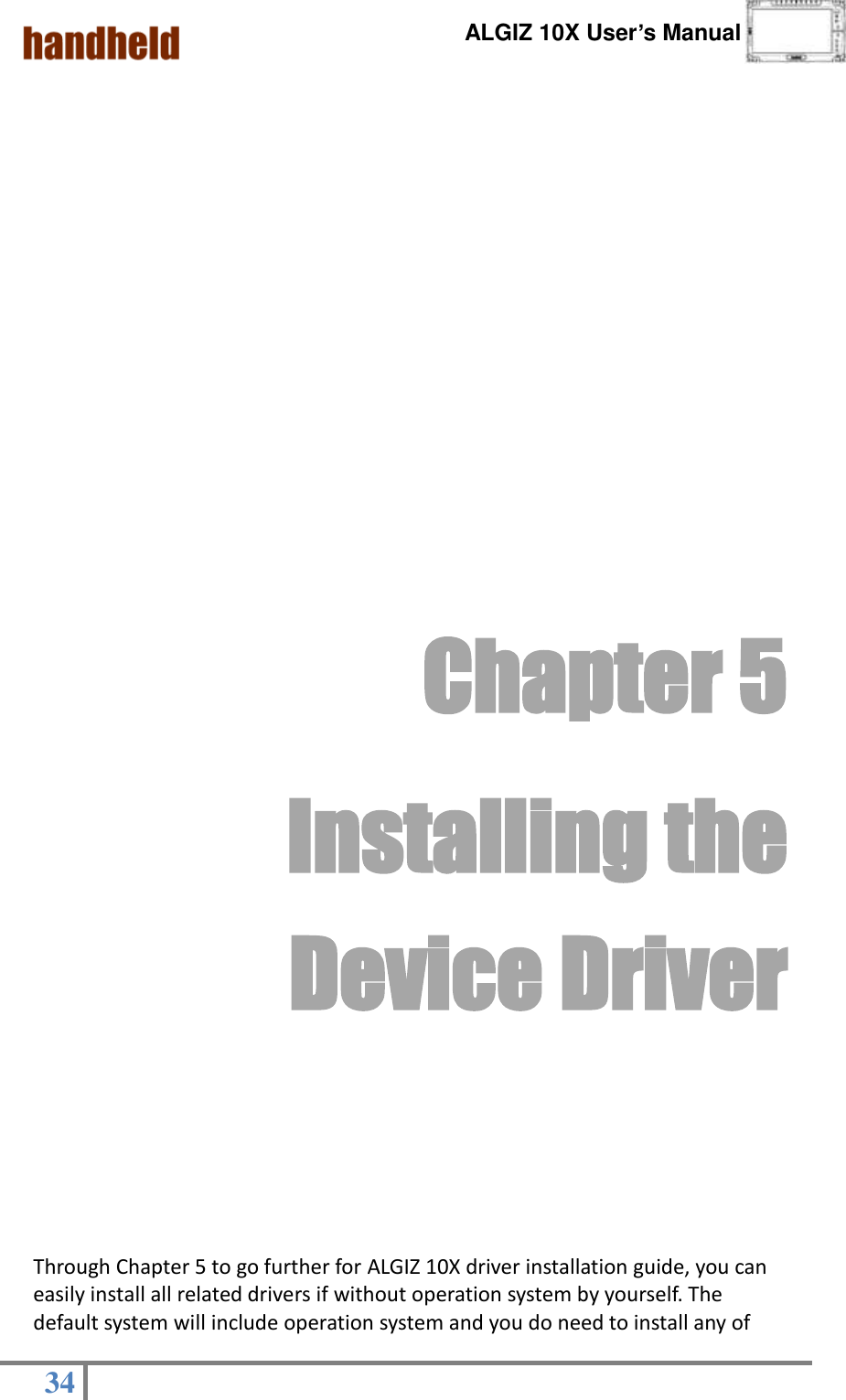      ALGIZ 10X User’s Manual  34            Chapter 5   Installing the Device Driver        Through Chapter 5 to go further for ALGIZ 10X driver installation guide, you can easily install all related drivers if without operation system by yourself. The default system will include operation system and you do need to install any of 