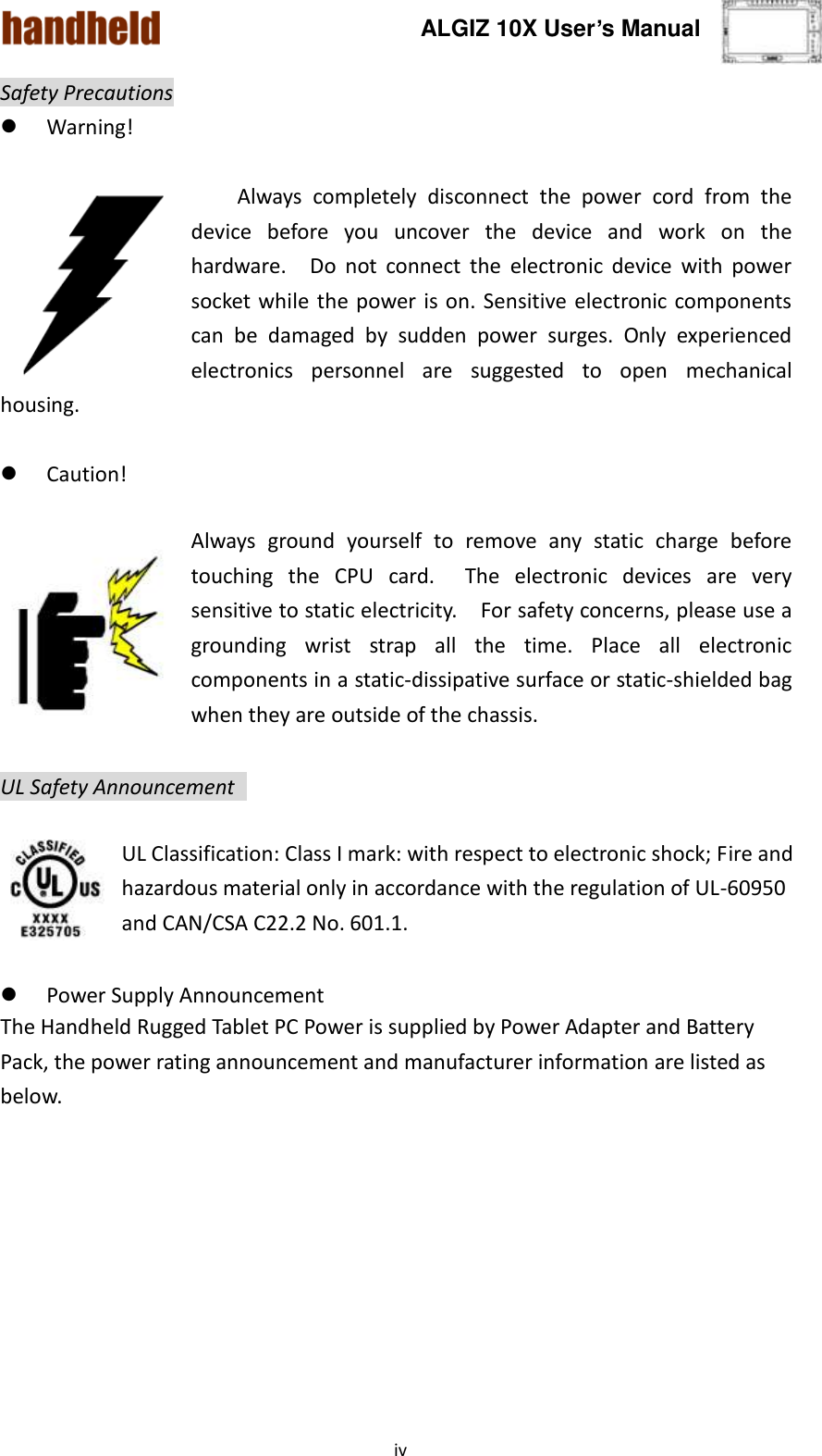 ALGIZ 10X User’s Manual    iv Safety Precautions  Warning!  Always  completely  disconnect  the  power  cord  from  the device  before  you  uncover  the  device  and  work  on the hardware.    Do  not  connect  the  electronic  device  with  power socket while the  power is on. Sensitive electronic components can  be  damaged  by  sudden  power  surges.  Only  experienced electronics  personnel  are  suggested  to  open  mechanical housing.   Caution!  Always  ground  yourself  to  remove  any  static  charge  before touching  the  CPU  card.  The  electronic  devices  are  very sensitive to static electricity.    For safety concerns, please use a grounding  wrist  strap  all  the  time.  Place  all  electronic components in a static-dissipative surface or static-shielded bag when they are outside of the chassis.  UL Safety Announcement    UL Classification: Class I mark: with respect to electronic shock; Fire and hazardous material only in accordance with the regulation of UL-60950 and CAN/CSA C22.2 No. 601.1.   Power Supply Announcement The Handheld Rugged Tablet PC Power is supplied by Power Adapter and Battery Pack, the power rating announcement and manufacturer information are listed as below.   