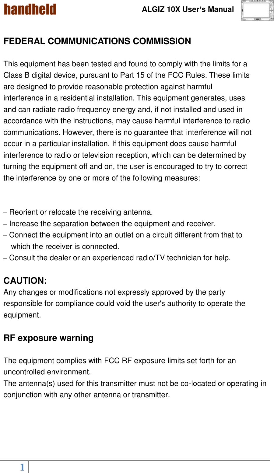 ALGIZ 10X User’s Manual    1    FEDERAL COMMUNICATIONS COMMISSION  This equipment has been tested and found to comply with the limits for a Class B digital device, pursuant to Part 15 of the FCC Rules. These limits are designed to provide reasonable protection against harmful interference in a residential installation. This equipment generates, uses and can radiate radio frequency energy and, if not installed and used in accordance with the instructions, may cause harmful interference to radio communications. However, there is no guarantee that interference will not occur in a particular installation. If this equipment does cause harmful interference to radio or television reception, which can be determined by turning the equipment off and on, the user is encouraged to try to correct the interference by one or more of the following measures:  – Reorient or relocate the receiving antenna. – Increase the separation between the equipment and receiver. – Connect the equipment into an outlet on a circuit different from that to   which the receiver is connected. – Consult the dealer or an experienced radio/TV technician for help.  CAUTION: Any changes or modifications not expressly approved by the party responsible for compliance could void the user&apos;s authority to operate the equipment.  RF exposure warning  The equipment complies with FCC RF exposure limits set forth for an uncontrolled environment.   The antenna(s) used for this transmitter must not be co-located or operating in conjunction with any other antenna or transmitter.      