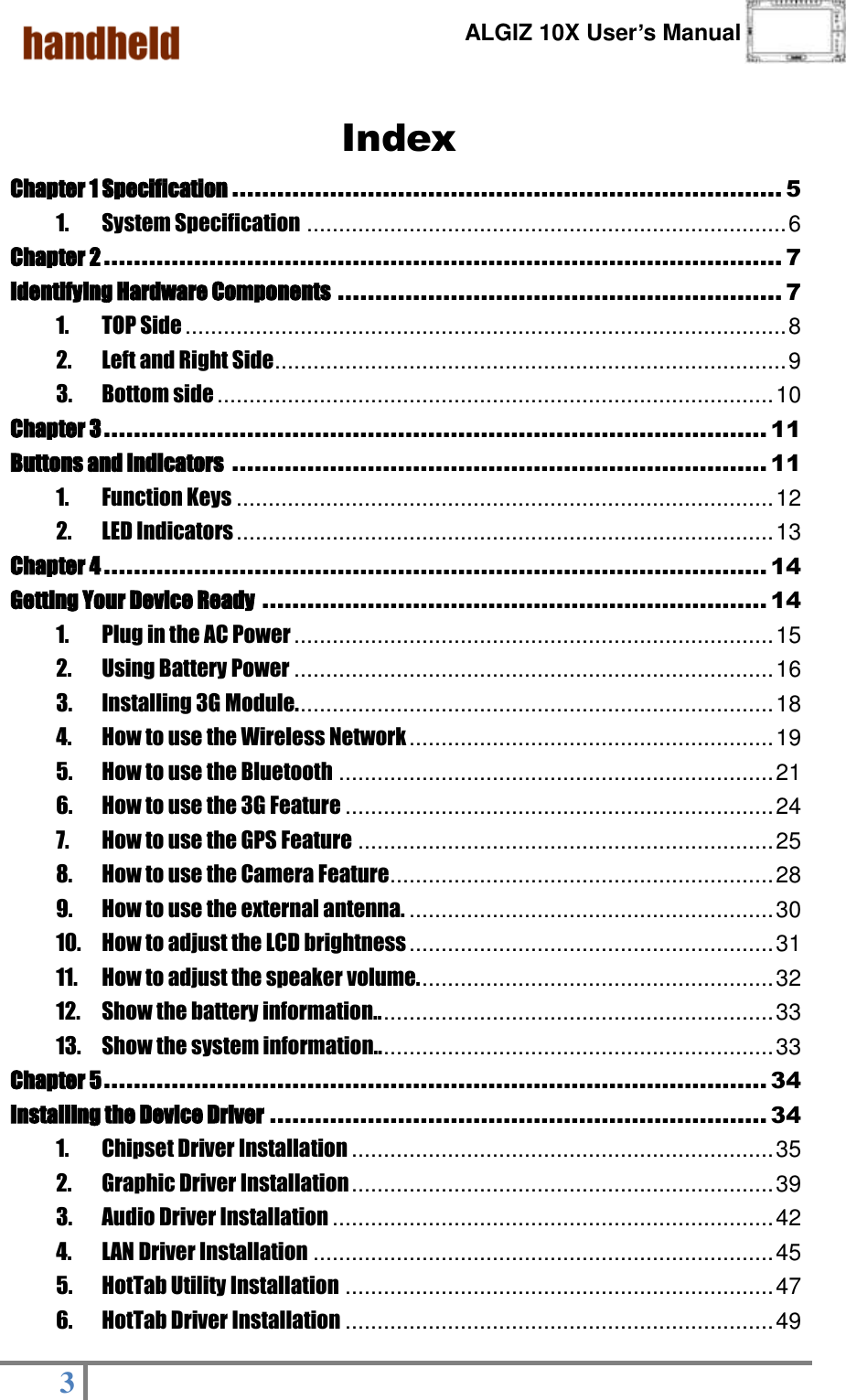      ALGIZ 10X User’s Manual  3    Index Chapter 1 Specification ......................................................................... 5 1. System Specification ........................................................................... 6 Chapter 2 .......................................................................................... 7 Identifying Hardware Components ........................................................... 7 1. TOP Side .............................................................................................. 8 2. Left and Right Side ................................................................................ 9 3. Bottom side ....................................................................................... 10 Chapter 3 ........................................................................................ 11 Buttons and Indicators ....................................................................... 11 1. Function Keys .................................................................................... 12 2. LED Indicators .................................................................................... 13 Chapter 4 ........................................................................................ 14 Getting Your Device Ready ................................................................... 14 1. Plug in the AC Power ........................................................................... 15 2. Using Battery Power ........................................................................... 16 3. Installing 3G Module. .......................................................................... 18 4. How to use the Wireless Network ......................................................... 19 5. How to use the Bluetooth .................................................................... 21 6. How to use the 3G Feature ................................................................... 24 7. How to use the GPS Feature ................................................................. 25 8. How to use the Camera Feature............................................................ 28 9. How to use the external antenna. ......................................................... 30 10. How to adjust the LCD brightness ......................................................... 31 11. How to adjust the speaker volume. ....................................................... 32 12. Show the battery information.. ............................................................. 33 13. Show the system information.. ............................................................. 33 Chapter 5 ........................................................................................ 34 Installing the Device Driver .................................................................. 34 1. Chipset Driver Installation .................................................................. 35 2. Graphic Driver Installation .................................................................. 39 3. Audio Driver Installation ..................................................................... 42 4. LAN Driver Installation ........................................................................ 45 5. HotTab Utility Installation ................................................................... 47 6. HotTab Driver Installation ................................................................... 49 