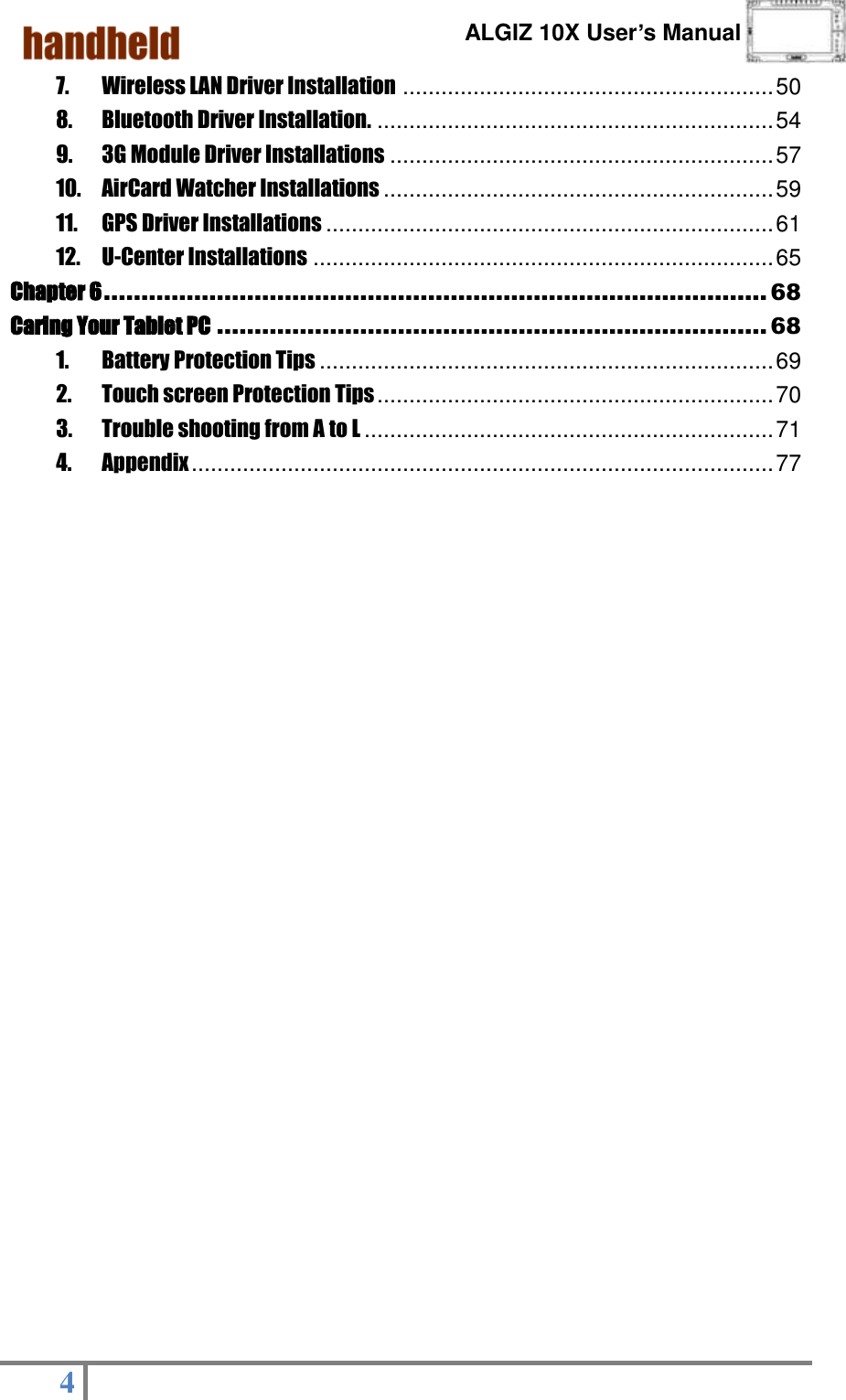      ALGIZ 10X User’s Manual  4   7. Wireless LAN Driver Installation .......................................................... 50 8. Bluetooth Driver Installation. .............................................................. 54 9. 3G Module Driver Installations ............................................................ 57 10. AirCard Watcher Installations ............................................................. 59 11. GPS Driver Installations ...................................................................... 61 12. U-Center Installations ........................................................................ 65 Chapter 6 ........................................................................................ 68 Caring Your Tablet PC ......................................................................... 68 1. Battery Protection Tips ....................................................................... 69 2. Touch screen Protection Tips .............................................................. 70 3. Trouble shooting from A to L ................................................................ 71 4. Appendix ........................................................................................... 77  