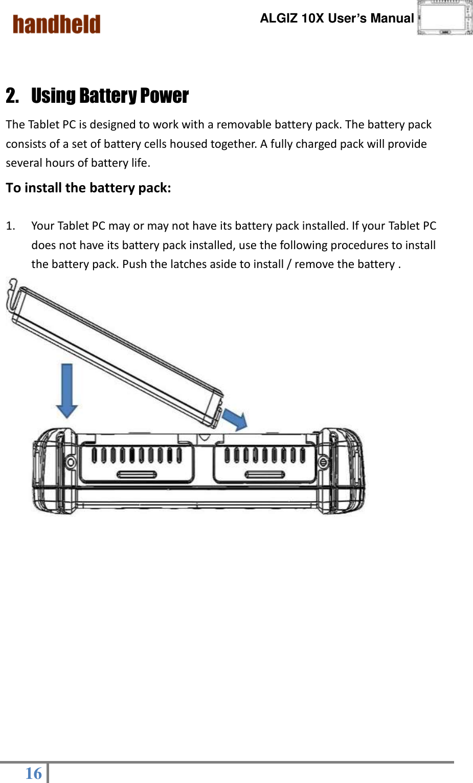      ALGIZ 10X User’s Manual  16    2. Using Battery Power The Tablet PC is designed to work with a removable battery pack. The battery pack consists of a set of battery cells housed together. A fully charged pack will provide several hours of battery life. To install the battery pack:  1. Your Tablet PC may or may not have its battery pack installed. If your Tablet PC does not have its battery pack installed, use the following procedures to install the battery pack. Push the latches aside to install / remove the battery .                            ○3 