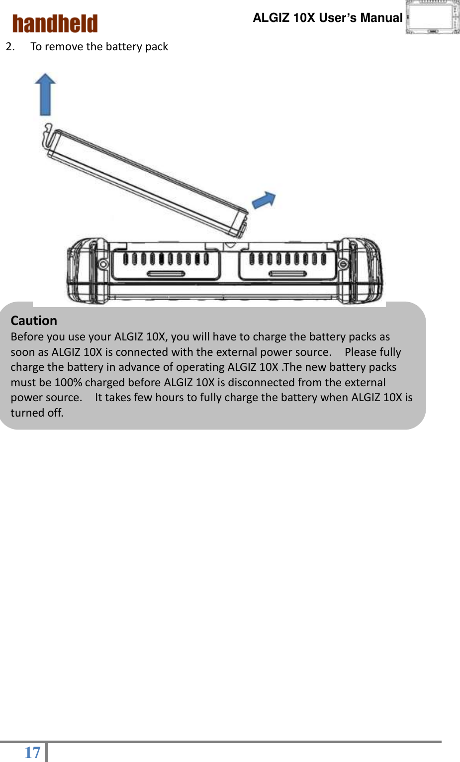      ALGIZ 10X User’s Manual  17   Caution Before you use your ALGIZ 10X, you will have to charge the battery packs as soon as ALGIZ 10X is connected with the external power source.    Please fully charge the battery in advance of operating ALGIZ 10X .The new battery packs must be 100% charged before ALGIZ 10X is disconnected from the external power source.  It takes few hours to fully charge the battery when ALGIZ 10X is turned off.     2. To remove the battery pack                                                              