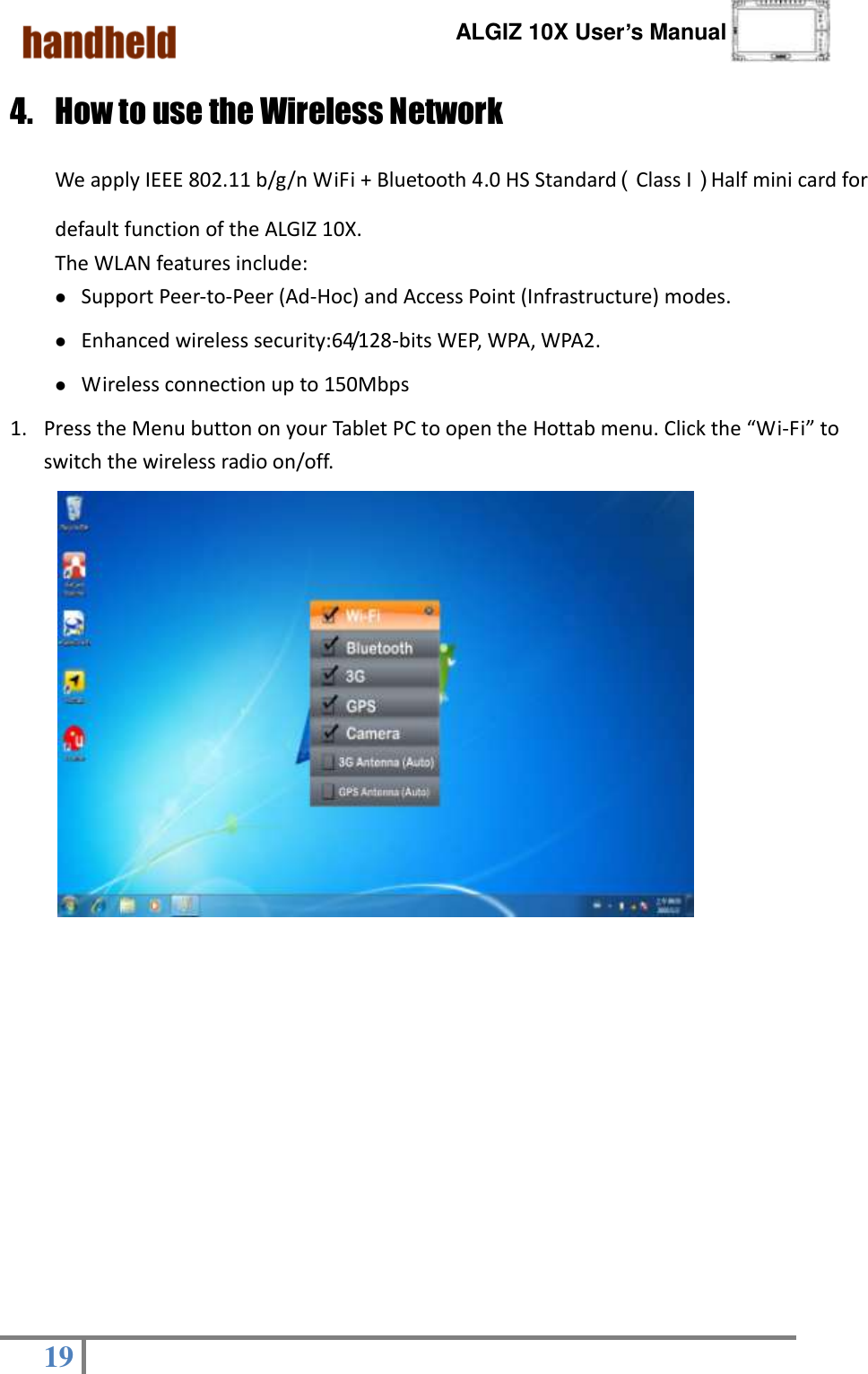      ALGIZ 10X User’s Manual  19   4. How to use the Wireless Network   We apply IEEE 802.11 b/g/n WiFi + Bluetooth 4.0 HS Standard（Class I）Half mini card for default function of the ALGIZ 10X. The WLAN features include:   Support Peer-to-Peer (Ad-Hoc) and Access Point (Infrastructure) modes.   Enhanced wireless security:64/128-bits WEP, WPA, WPA2. Wireless connection up to 150Mbps 1. Press the Menu button on your Tablet PC to open the Hottab menu. Click the “Wi-Fi” to switch the wireless radio on/off.                      