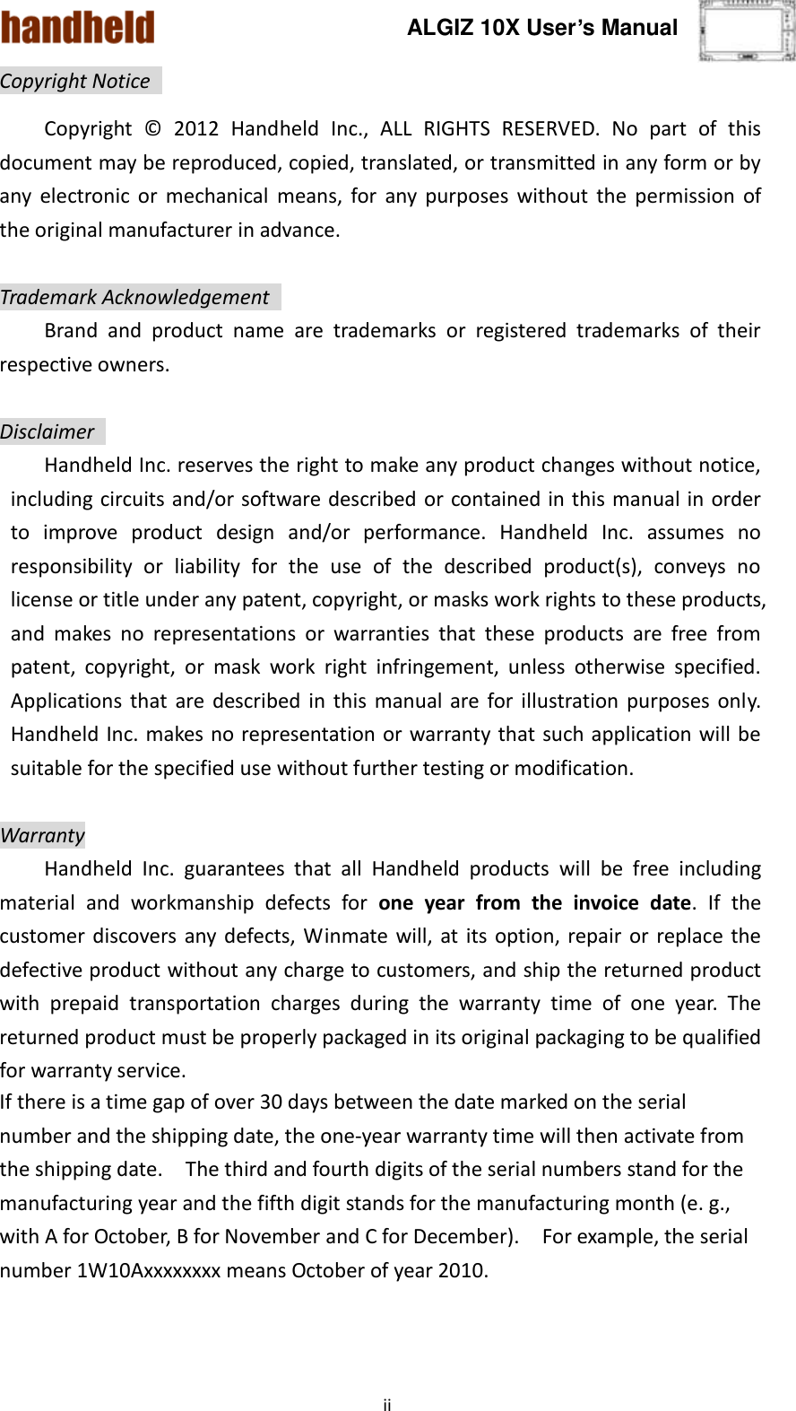 ALGIZ 10X User’s Manual    ii Copyright Notice   Copyright  ©   2012  Handheld  Inc.,  ALL  RIGHTS  RESERVED.  No  part  of  this document may be reproduced, copied, translated, or transmitted in any form or by any  electronic  or  mechanical  means,  for  any  purposes  without  the  permission  of the original manufacturer in advance.  Trademark Acknowledgement   Brand  and  product  name  are  trademarks  or  registered  trademarks  of  their respective owners.  Disclaimer   Handheld Inc. reserves the right to make any product changes without notice, including circuits and/or software described or contained in this manual in order to  improve  product  design  and/or  performance.  Handheld  Inc.  assumes  no responsibility  or  liability  for  the  use  of  the  described  product(s),  conveys  no license or title under any patent, copyright, or masks work rights to these products, and  makes  no  representations  or  warranties  that  these  products  are  free  from patent,  copyright,  or  mask  work  right  infringement,  unless  otherwise  specified. Applications that  are described  in  this  manual  are  for  illustration  purposes only. Handheld Inc. makes no representation or warranty that such application will be suitable for the specified use without further testing or modification.  Warranty   Handheld  Inc.  guarantees  that  all  Handheld  products  will  be  free  including material  and  workmanship  defects  for  one  year  from  the  invoice  date.  If  the customer discovers any defects,  Winmate  will,  at  its option, repair or  replace  the defective product without any charge to customers, and ship the returned product with  prepaid  transportation  charges  during  the  warranty  time  of  one  year.  The returned product must be properly packaged in its original packaging to be qualified for warranty service. If there is a time gap of over 30 days between the date marked on the serial number and the shipping date, the one-year warranty time will then activate from the shipping date.    The third and fourth digits of the serial numbers stand for the manufacturing year and the fifth digit stands for the manufacturing month (e. g., with A for October, B for November and C for December).  For example, the serial number 1W10Axxxxxxxx means October of year 2010.  