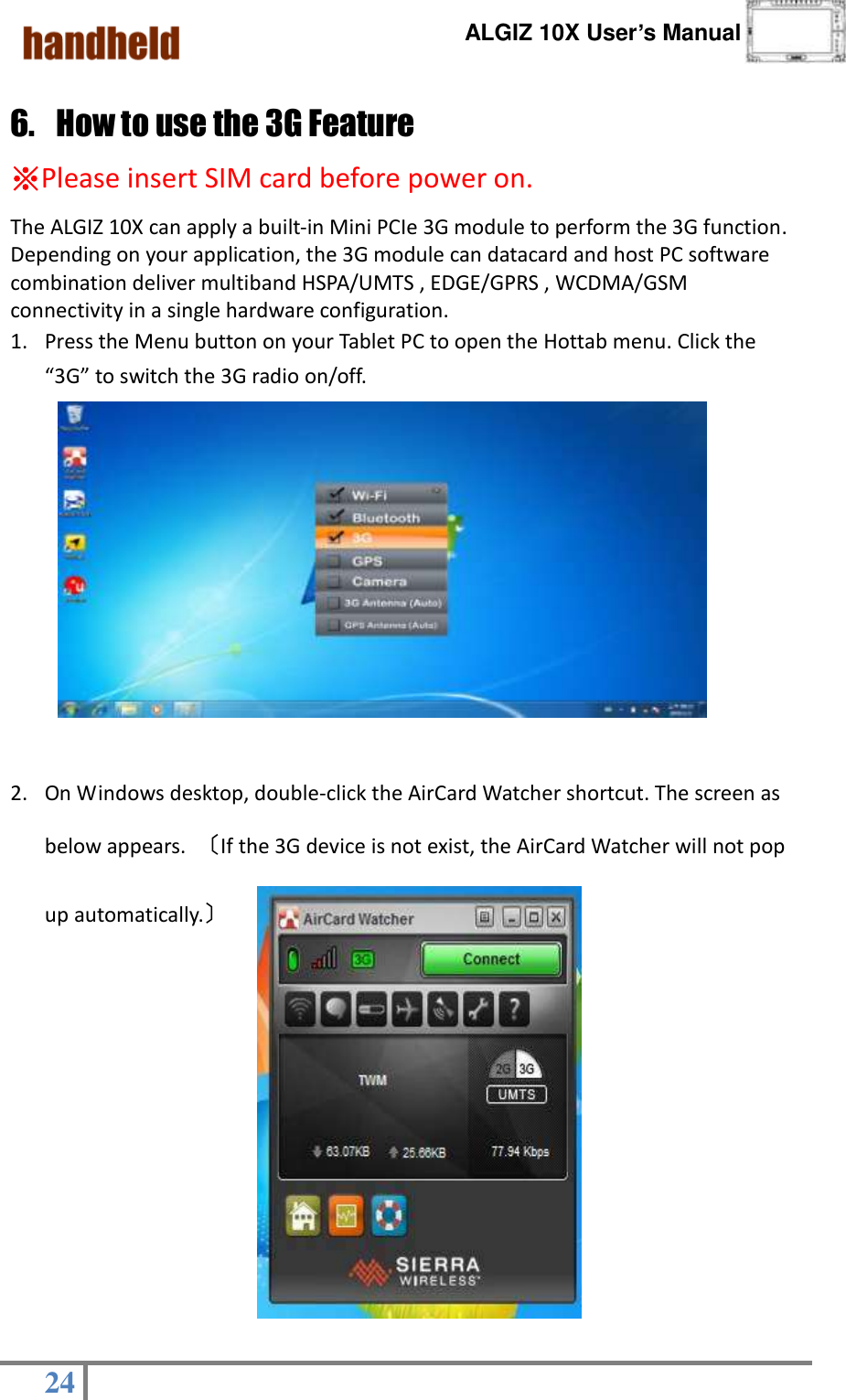      ALGIZ 10X User’s Manual  24   6. How to use the 3G Feature   ※Please insert SIM card before power on. The ALGIZ 10X can apply a built-in Mini PCIe 3G module to perform the 3G function. Depending on your application, the 3G module can datacard and host PC software combination deliver multiband HSPA/UMTS , EDGE/GPRS , WCDMA/GSM connectivity in a single hardware configuration. 1. Press the Menu button on your Tablet PC to open the Hottab menu. Click the “3G” to switch the 3G radio on/off.                                                                    2. On Windows desktop, double-click the AirCard Watcher shortcut. The screen as below appears.  〔If the 3G device is not exist, the AirCard Watcher will not pop up automatically.〕              