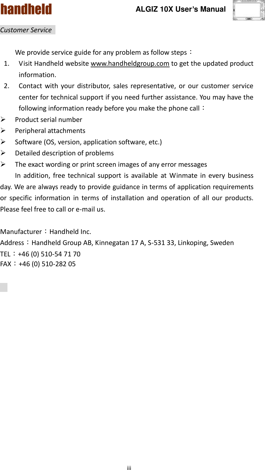 ALGIZ 10X User’s Manual    iii Customer Service    We provide service guide for any problem as follow steps： 1. Visit Handheld website www.handheldgroup.com to get the updated product information.   2. Contact  with  your  distributor,  sales representative,  or  our  customer  service center for technical support if you need further assistance. You may have the following information ready before you make the phone call：  Product serial number  Peripheral attachments  Software (OS, version, application software, etc.)  Detailed description of problems    The exact wording or print screen images of any error messages   In  addition,  free  technical  support  is  available  at  Winmate  in  every  business day. We are always ready to provide guidance in terms of application requirements or  specific  information  in  terms  of  installation  and  operation  of  all  our  products. Please feel free to call or e-mail us.  Manufacturer：Handheld Inc.   Address：Handheld Group AB, Kinnegatan 17 A, S-531 33, Linkoping, Sweden         TEL：+46 (0) 510-54 71 70 FAX：+46 (0) 510-282 05    