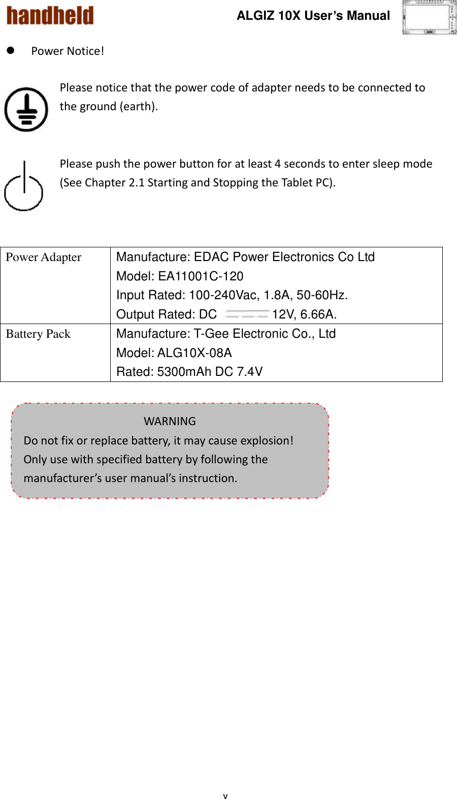 ALGIZ 10X User’s Manual    v  Power Notice!    Please notice that the power code of adapter needs to be connected to the ground (earth).   Please push the power button for at least 4 seconds to enter sleep mode (See Chapter 2.1 Starting and Stopping the Tablet PC).     Power Adapter Manufacture: EDAC Power Electronics Co Ltd Model: EA11001C-120 Input Rated: 100-240Vac, 1.8A, 50-60Hz. Output Rated: DC  12V, 6.66A. Battery Pack Manufacture: T-Gee Electronic Co., Ltd Model: ALG10X-08A Rated: 5300mAh DC 7.4V   WARNING Do not fix or replace battery, it may cause explosion! Only use with specified battery by following the manufacturer’s user manual’s instruction. 