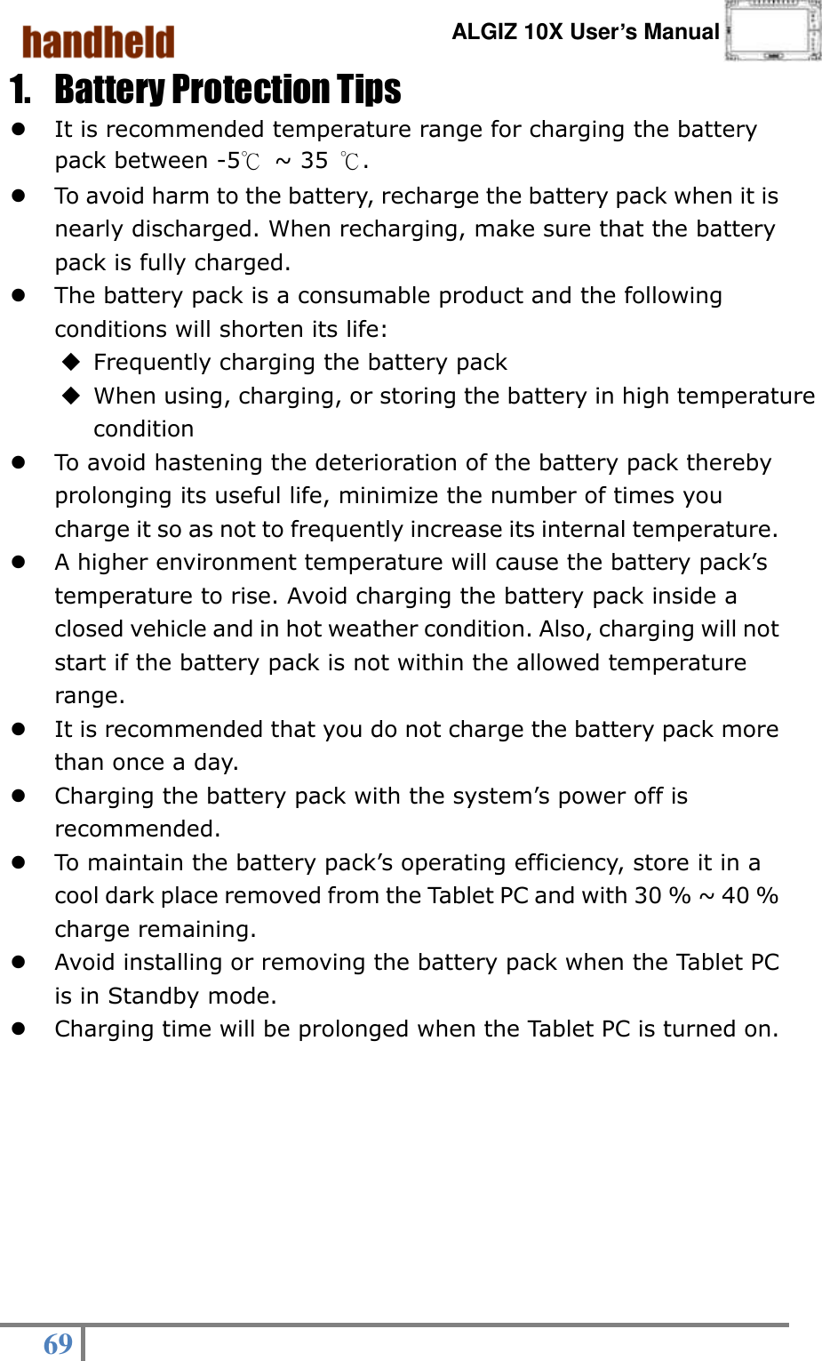      ALGIZ 10X User’s Manual  69   1. Battery Protection Tips  It is recommended temperature range for charging the battery pack between -5℃ ~ 35  ℃.  To avoid harm to the battery, recharge the battery pack when it is nearly discharged. When recharging, make sure that the battery pack is fully charged.  The battery pack is a consumable product and the following conditions will shorten its life:  Frequently charging the battery pack    When using, charging, or storing the battery in high temperature condition  To avoid hastening the deterioration of the battery pack thereby prolonging its useful life, minimize the number of times you charge it so as not to frequently increase its internal temperature.  A higher environment temperature will cause the battery pack’s temperature to rise. Avoid charging the battery pack inside a closed vehicle and in hot weather condition. Also, charging will not start if the battery pack is not within the allowed temperature range.  It is recommended that you do not charge the battery pack more than once a day.  Charging the battery pack with the system’s power off is recommended.  To maintain the battery pack’s operating efficiency, store it in a cool dark place removed from the Tablet PC and with 30 % ~ 40 % charge remaining.  Avoid installing or removing the battery pack when the Tablet PC is in Standby mode.    Charging time will be prolonged when the Tablet PC is turned on.  