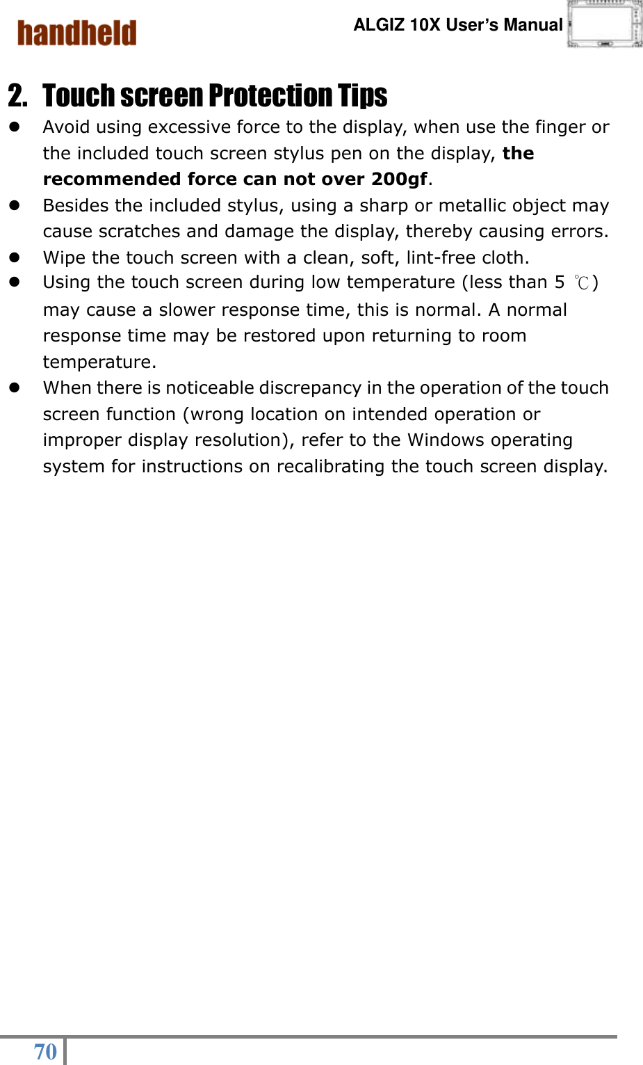      ALGIZ 10X User’s Manual  70   2. Touch screen Protection Tips  Avoid using excessive force to the display, when use the finger or the included touch screen stylus pen on the display, the recommended force can not over 200gf.  Besides the included stylus, using a sharp or metallic object may cause scratches and damage the display, thereby causing errors.  Wipe the touch screen with a clean, soft, lint-free cloth.  Using the touch screen during low temperature (less than 5 ℃) may cause a slower response time, this is normal. A normal response time may be restored upon returning to room temperature.  When there is noticeable discrepancy in the operation of the touch screen function (wrong location on intended operation or improper display resolution), refer to the Windows operating system for instructions on recalibrating the touch screen display. 