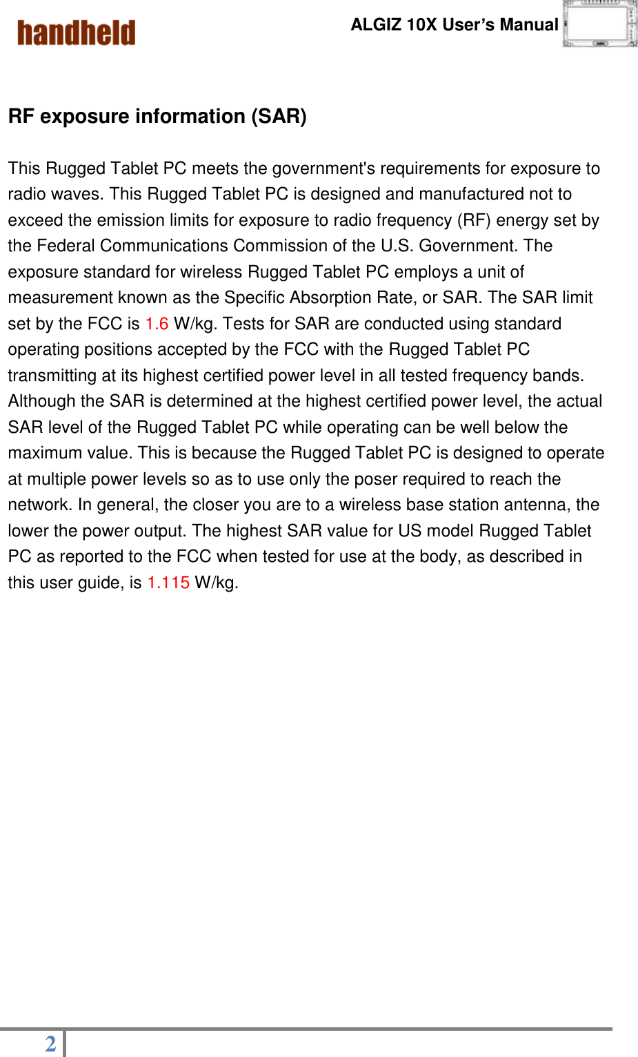      ALGIZ 10X User’s Manual  2     RF exposure information (SAR)  This Rugged Tablet PC meets the government&apos;s requirements for exposure to radio waves. This Rugged Tablet PC is designed and manufactured not to exceed the emission limits for exposure to radio frequency (RF) energy set by the Federal Communications Commission of the U.S. Government. The exposure standard for wireless Rugged Tablet PC employs a unit of measurement known as the Specific Absorption Rate, or SAR. The SAR limit set by the FCC is 1.6 W/kg. Tests for SAR are conducted using standard operating positions accepted by the FCC with the Rugged Tablet PC transmitting at its highest certified power level in all tested frequency bands. Although the SAR is determined at the highest certified power level, the actual SAR level of the Rugged Tablet PC while operating can be well below the maximum value. This is because the Rugged Tablet PC is designed to operate at multiple power levels so as to use only the poser required to reach the network. In general, the closer you are to a wireless base station antenna, the lower the power output. The highest SAR value for US model Rugged Tablet PC as reported to the FCC when tested for use at the body, as described in this user guide, is 1.115 W/kg.                 