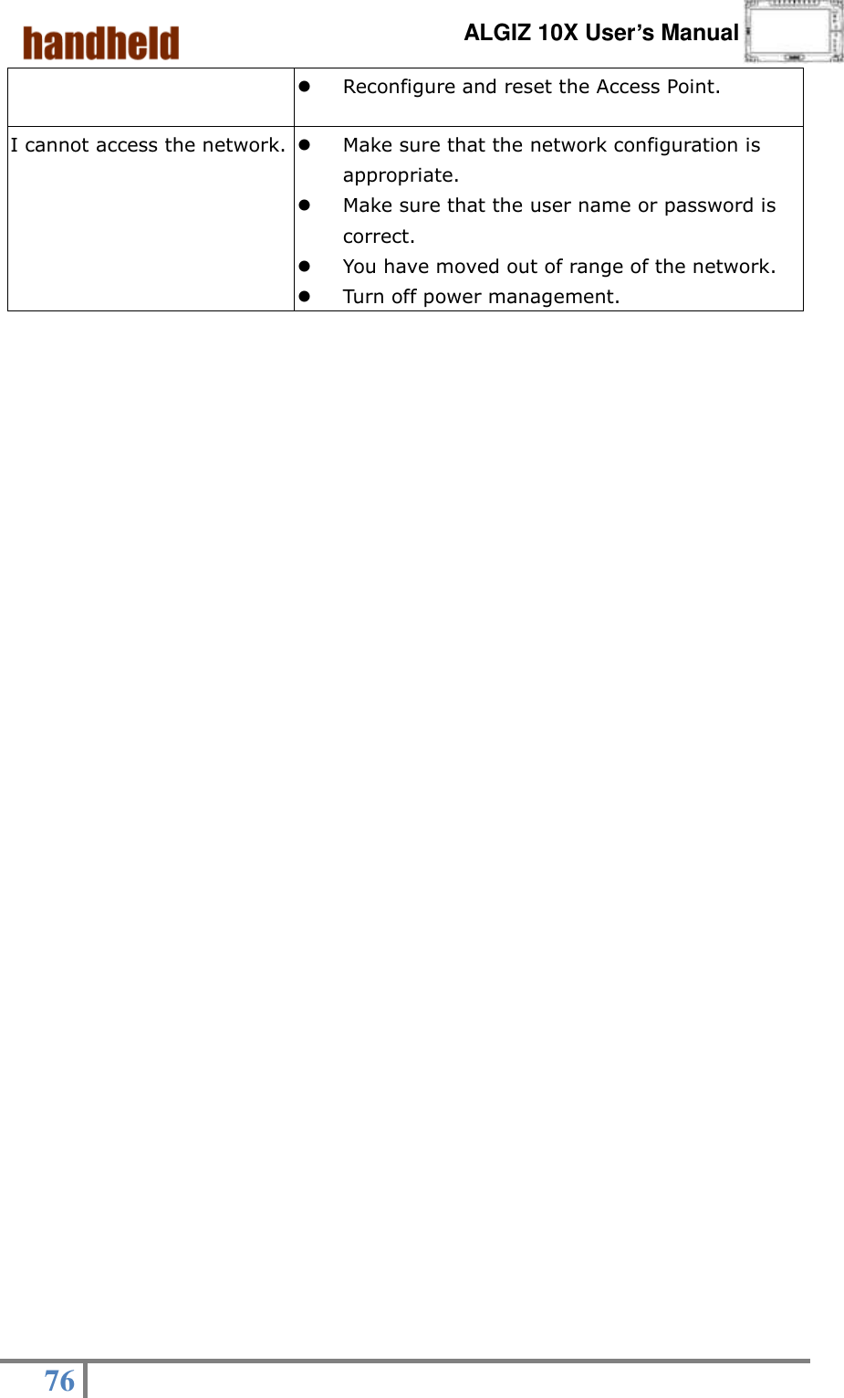      ALGIZ 10X User’s Manual  76    Reconfigure and reset the Access Point. I cannot access the network.  Make sure that the network configuration is appropriate.  Make sure that the user name or password is correct.  You have moved out of range of the network.  Turn off power management.                                            