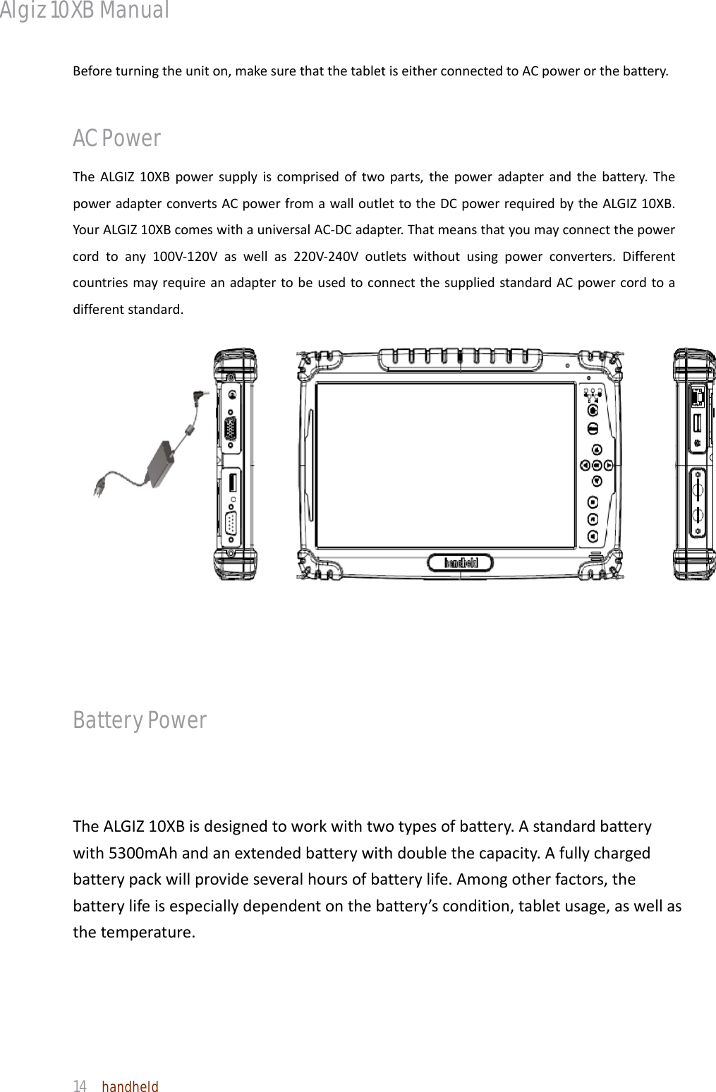 Algiz 10XB Manual  14  handheld Beforeturningtheuniton,makesurethatthetabletiseitherconnectedtoACpowerorthebattery.AC Power TheALGIZ10XBpowersupplyiscomprisedoftwoparts,thepoweradapterandthebattery.ThepoweradapterconvertsACpowerfromawalloutlettotheDCpowerrequiredbytheALGIZ10XB.YourALGIZ10XBcomeswithauniversalAC‐DCadapter.Thatmeansthatyoumayconnectthepowercordtoany100V‐120Vaswellas220V‐240Voutletswithoutusingpowerconverters.DifferentcountriesmayrequireanadaptertobeusedtoconnectthesuppliedstandardACpowercordtoadifferentstandard. Battery Power TheALGIZ10XBisdesignedtoworkwithtwotypesofbattery.Astandardbatterywith5300mAhandanextendedbatterywithdoublethecapacity.Afullychargedbatterypackwillprovideseveralhoursofbatterylife.Amongotherfactors,thebatterylifeisespeciallydependentonthebattery’scondition,tabletusage,aswellasthetemperature.  