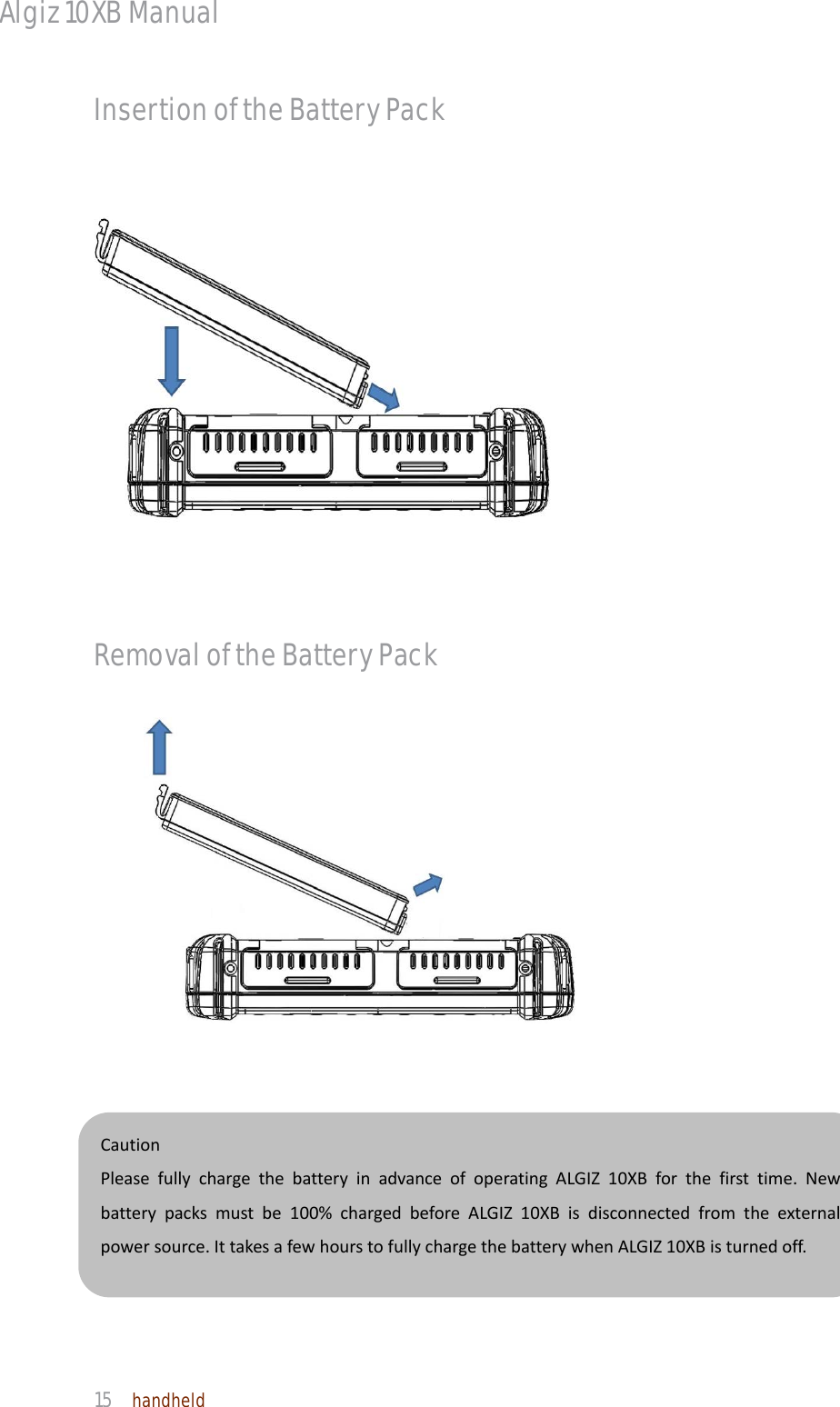 Algiz 10XB Manual  15  handheld CautionPleasefullychargethebatteryinadvanceofoperatingALGIZ10XBforthefirsttime.Newbatterypacksmustbe100%chargedbeforeALGIZ10XBisdisconnectedfromtheexternalpowersource.IttakesafewhourstofullychargethebatterywhenALGIZ10XBisturnedoff.Insertion of the Battery Pack Removal of the Battery Pack                                         