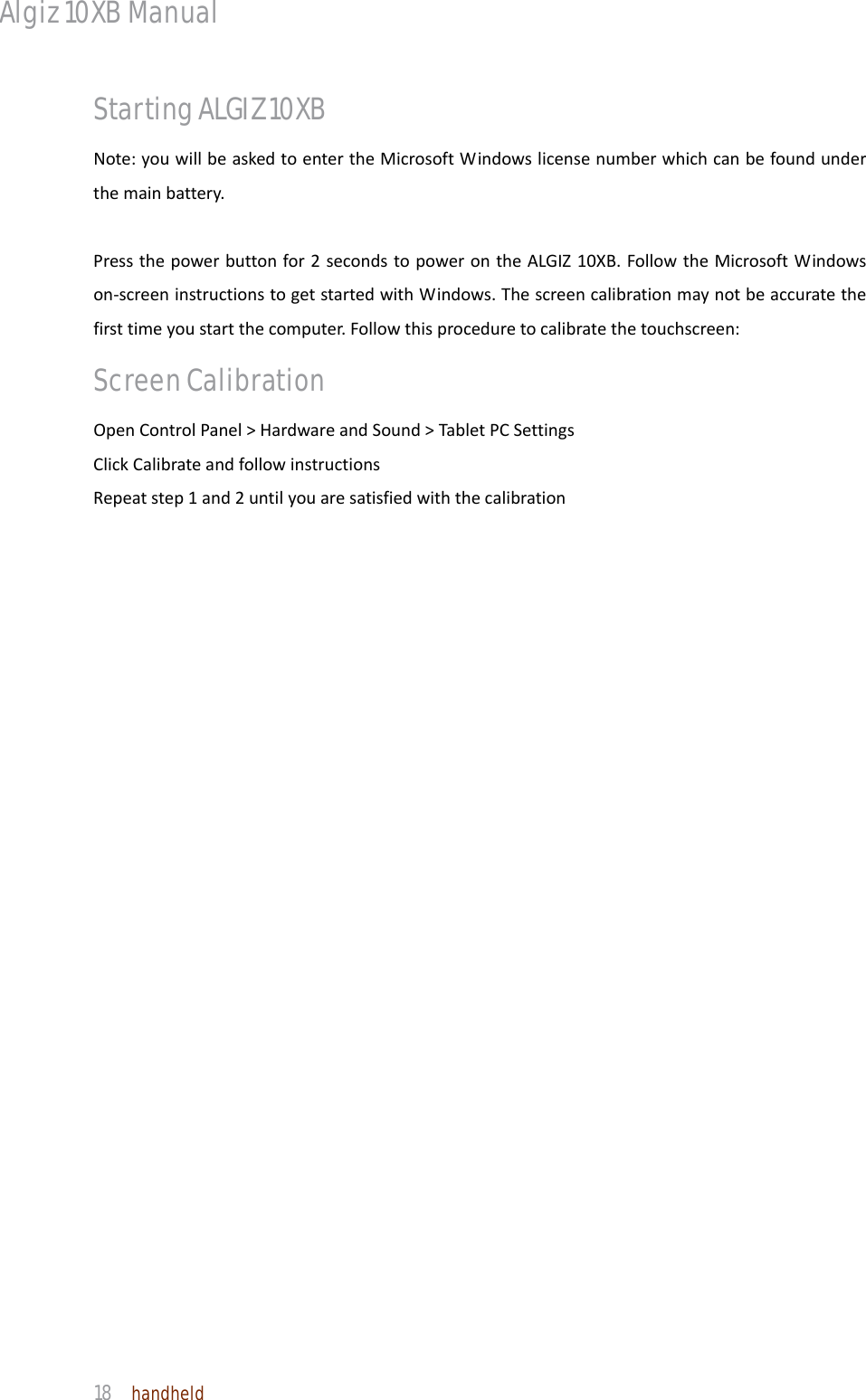 Algiz 10XB Manual  18  handheld Starting ALGIZ 10XB Note:youwillbeaskedtoentertheMicrosoftWindowslicensenumberwhichcanbefoundunderthemainbattery.Pressthepowerbuttonfor2secondstopowerontheALGIZ10XB.FollowtheMicrosoftWindowson‐screeninstructionstogetstartedwithWindows.Thescreencalibrationmaynotbeaccuratethefirsttimeyoustartthecomputer.Followthisproceduretocalibratethetouchscreen:Screen Calibration OpenControlPanel&gt;HardwareandSound&gt;TabletPCSettingsClickCalibrateandfollowinstructionsRepeatstep1and2untilyouaresatisfiedwiththecalibration 