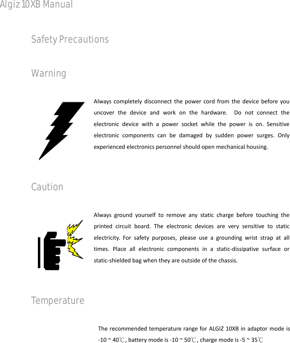 Algiz 10XB Manual Safety Precautions Warning Alwayscompletelydisconnectthepowercordfromthedevicebeforeyouuncoverthedeviceandworkonthehardware.Donotconnecttheelectronicdevicewithapowersocketwhilethepowerison.Sensitiveelectroniccomponentscanbedamagedbysuddenpowersurges.Onlyexperiencedelectronicspersonnelshouldopenmechanicalhousing.Caution Alwaysgroundyourselftoremoveanystaticchargebeforetouchingtheprintedcircuitboard.Theelectronicdevicesareverysensitivetostaticelectricity.Forsafetypurposes,pleaseuseagroundingwriststrapatalltimes.Placeallelectroniccomponentsinastatic‐dissipativesurfaceorstatic‐shieldedbagwhentheyareoutsideofthechassis.Temperature TherecommendedtemperaturerangeforALGIZ10XBinadaptormodeis‐10~40℃,batterymodeis‐10~50℃,chargemodeis‐5~35℃