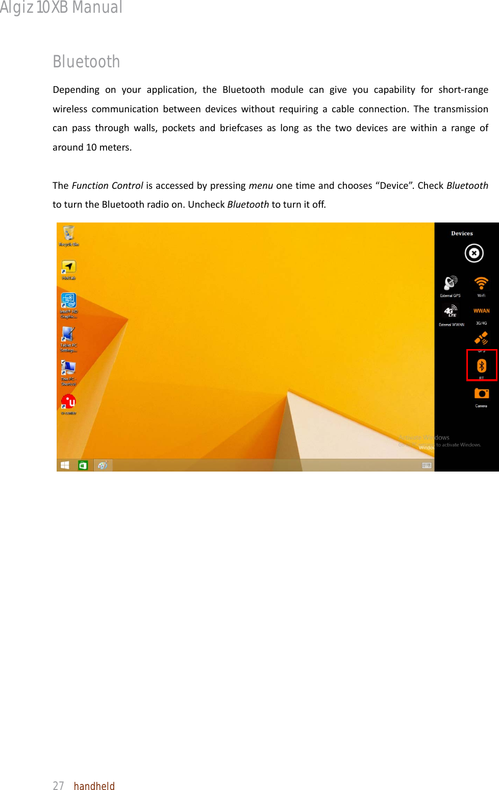 Algiz 10XB Manual  27  handheld Bluetooth   Dependingonyourapplication,theBluetoothmodulecangiveyoucapabilityforshort‐rangewirelesscommunicationbetweendeviceswithoutrequiringacableconnection.Thetransmissioncanpassthroughwalls,pocketsandbriefcasesaslongasthetwodevicesarewithinarangeofaround10meters.TheFunctionControlisaccessedbypressingmenuonetimeandchooses“Device”.CheckBluetoothtoturntheBluetoothradioon.UncheckBluetoothtoturnitoff.   