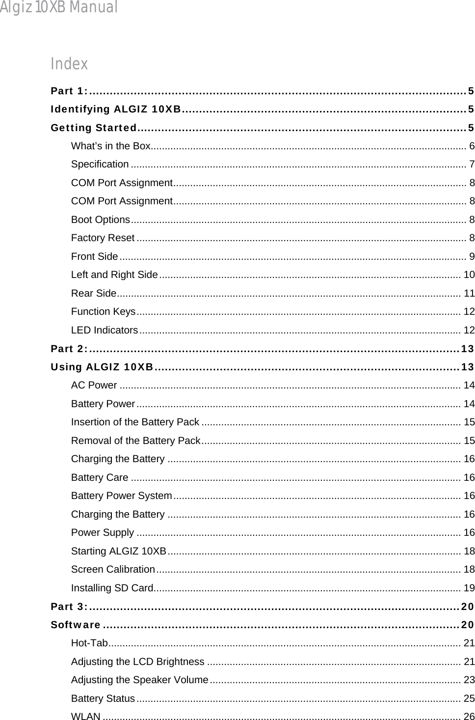 Algiz 10XB Manual Index Part 1: .............................................................................................................. 5Identifying ALGIZ 10XB ................................................................................... 5Getting Started ................................................................................................ 5What’s in the Box................................................................................................................ 6Specification ....................................................................................................................... 7COM Port Assignment ........................................................................................................  8COM Port Assignment ........................................................................................................  8Boot Options ....................................................................................................................... 8Factory Reset ..................................................................................................................... 8Front Side ........................................................................................................................... 9Left and Right Side ........................................................................................................... 10Rear Side .......................................................................................................................... 11Function Keys ................................................................................................................... 12LED Indicators .................................................................................................................. 12Part 2: ............................................................................................................ 13Using ALGIZ 10XB ......................................................................................... 13AC Power ......................................................................................................................... 14Battery Power ................................................................................................................... 14Insertion of the Battery Pack ............................................................................................ 15Removal of the Battery Pack ............................................................................................ 15Charging the Battery ........................................................................................................ 16Battery Care ..................................................................................................................... 16Battery Power System ......................................................................................................  16Charging the Battery ........................................................................................................ 16Power Supply ................................................................................................................... 16Starting ALGIZ 10XB ........................................................................................................ 18Screen Calibration ............................................................................................................ 18Installing SD Card............................................................................................................. 19Part 3: ............................................................................................................ 20Software ........................................................................................................ 20Hot-Tab ............................................................................................................................. 21Adjusting the LCD Brightness .......................................................................................... 21Adjusting the Speaker Volume ......................................................................................... 23Battery Status ................................................................................................................... 25WLAN ............................................................................................................................... 26