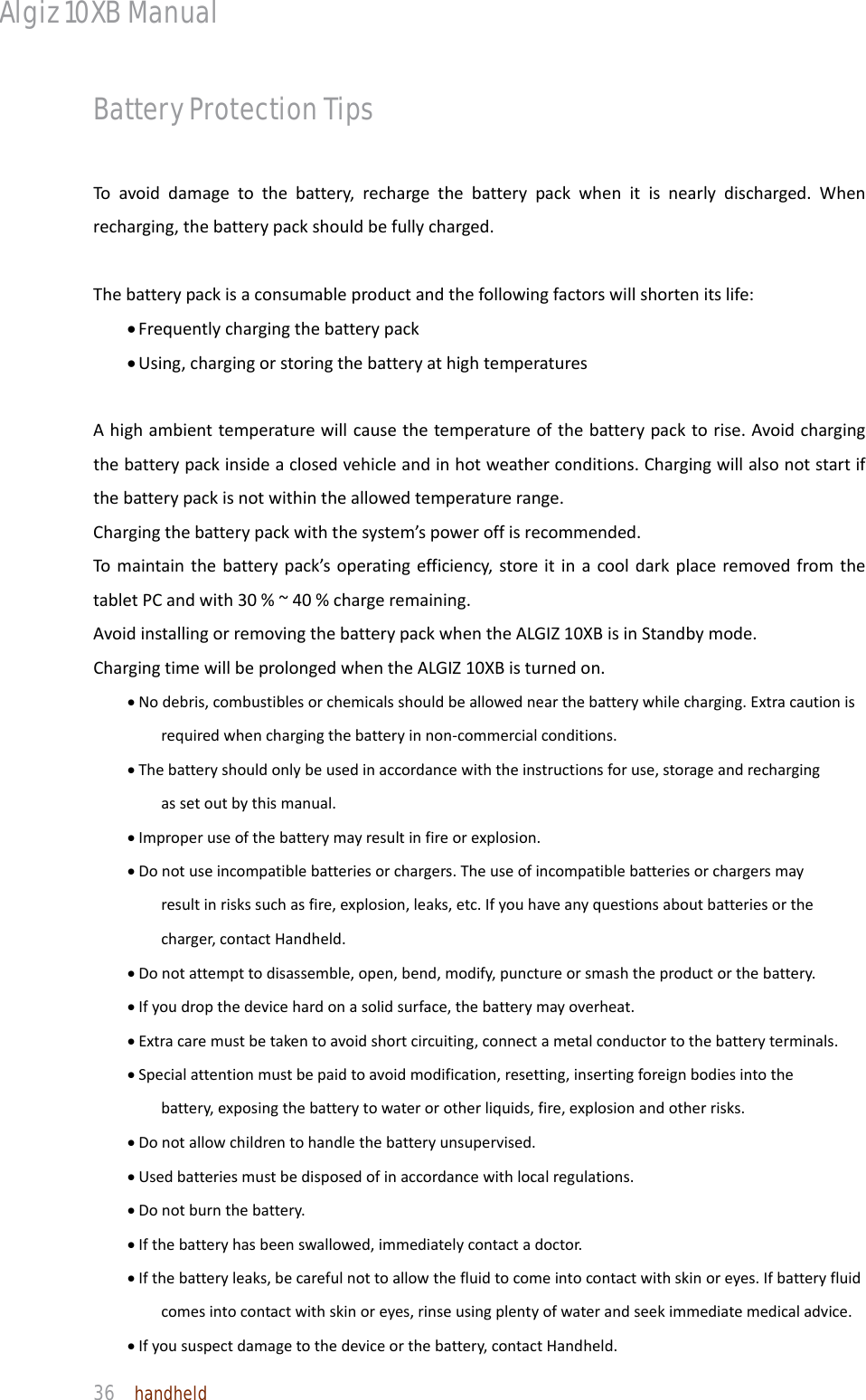 Algiz 10XB Manual  36  handheld Battery Protection Tips Toavoiddamagetothebattery,rechargethebatterypackwhenitisnearlydischarged.Whenrecharging,thebatterypackshouldbefullycharged.Thebatterypackisaconsumableproductandthefollowingfactorswillshortenitslife:• Frequentlychargingthebatterypack• Using,chargingorstoringthebatteryathightemperaturesAhighambienttemperaturewillcausethetemperatureofthebatterypacktorise.Avoidchargingthebatterypackinsideaclosedvehicleandinhotweatherconditions.Chargingwillalsonotstartifthebatterypackisnotwithintheallowedtemperaturerange.Chargingthebatterypackwiththesystem’spoweroffisrecommended.Tomaintainthebatterypack’soperatingefficiency,storeitinacooldarkplaceremovedfromthetabletPCandwith30%~40%chargeremaining.AvoidinstallingorremovingthebatterypackwhentheALGIZ10XBisinStandbymode.ChargingtimewillbeprolongedwhentheALGIZ10XBisturnedon.• Nodebris,combustiblesorchemicalsshouldbeallowednearthebatterywhilecharging.Extracautionisrequiredwhenchargingthebatteryinnon‐commercialconditions.• Thebatteryshouldonlybeusedinaccordancewiththeinstructionsforuse,storageandrechargingassetoutbythismanual.• Improperuseofthebatterymayresultinfireorexplosion.• Donotuseincompatiblebatteriesorchargers.Theuseofincompatiblebatteriesorchargersmayresultinriskssuchasfire,explosion,leaks,etc.Ifyouhaveanyquestionsaboutbatteriesorthecharger,contactHandheld.• Donotattempttodisassemble,open,bend,modify,punctureorsmashtheproductorthebattery.• Ifyoudropthedevicehardonasolidsurface,thebatterymayoverheat.• Extracaremustbetakentoavoidshortcircuiting,connectametalconductortothebatteryterminals.• Specialattentionmustbepaidtoavoidmodification,resetting,insertingforeignbodiesintothebattery,exposingthebatterytowaterorotherliquids,fire,explosionandotherrisks.• Donotallowchildrentohandlethebatteryunsupervised.• Usedbatteriesmustbedisposedofinaccordancewithlocalregulations.• Donotburnthebattery.• Ifthebatteryhasbeenswallowed,immediatelycontactadoctor.• Ifthebatteryleaks,becarefulnottoallowthefluidtocomeintocontactwithskinoreyes.Ifbatteryfluidcomesintocontactwithskinoreyes,rinseusingplentyofwaterandseekimmediatemedicaladvice.• Ifyoususpectdamagetothedeviceorthebattery,contactHandheld.