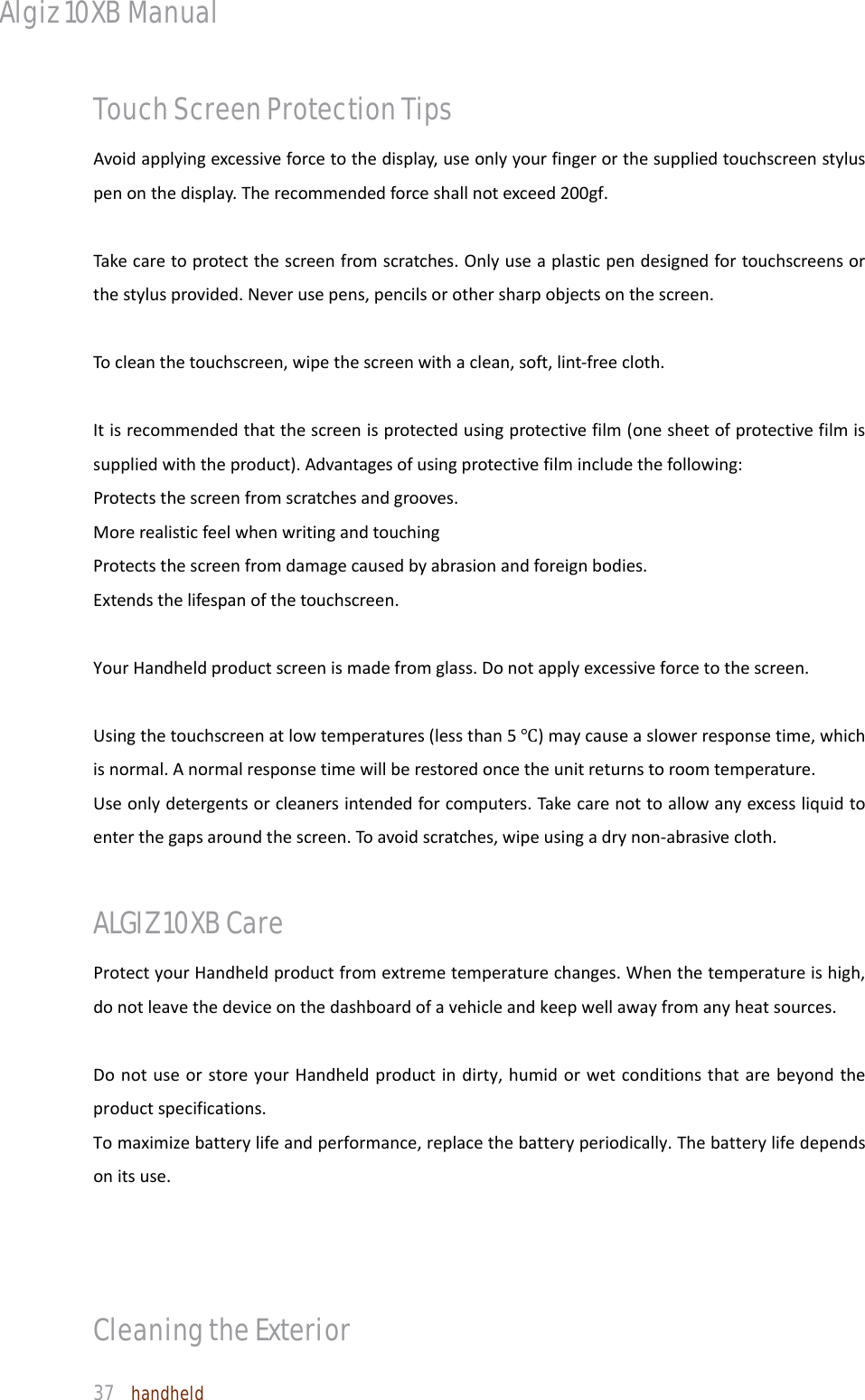Algiz 10XB Manual  37  handheld Touch Screen Protection Tips Avoidapplyingexcessiveforcetothedisplay,useonlyyourfingerorthesuppliedtouchscreenstyluspenonthedisplay.Therecommendedforceshallnotexceed200gf.Takecaretoprotectthescreenfromscratches.Onlyuseaplasticpendesignedfortouchscreensorthestylusprovided.Neverusepens,pencilsorothersharpobjectsonthescreen.Tocleanthetouchscreen,wipethescreenwithaclean,soft,lint‐freecloth.Itisrecommendedthatthescreenisprotectedusingprotectivefilm(onesheetofprotectivefilmissuppliedwiththeproduct).Advantagesofusingprotectivefilmincludethefollowing:Protectsthescreenfromscratchesandgrooves.MorerealisticfeelwhenwritingandtouchingProtectsthescreenfromdamagecausedbyabrasionandforeignbodies.Extendsthelifespanofthetouchscreen.YourHandheldproductscreenismadefromglass.Donotapplyexcessiveforcetothescreen.Usingthetouchscreenatlowtemperatures(lessthan5Ԩ)maycauseaslowerresponsetime,whichisnormal.Anormalresponsetimewillberestoredoncetheunitreturnstoroomtemperature.Useonlydetergentsorcleanersintendedforcomputers.Takecarenottoallowanyexcessliquidtoenterthegapsaroundthescreen.Toavoidscratches,wipeusingadrynon‐abrasivecloth.ALGIZ 10XB Care ProtectyourHandheldproductfromextremetemperaturechanges.Whenthetemperatureishigh,donotleavethedeviceonthedashboardofavehicleandkeepwellawayfromanyheatsources.DonotuseorstoreyourHandheldproductindirty,humidorwetconditionsthatarebeyondtheproductspecifications.Tomaximizebatterylifeandperformance,replacethebatteryperiodically.Thebatterylifedependsonitsuse.Cleaning the Exterior 