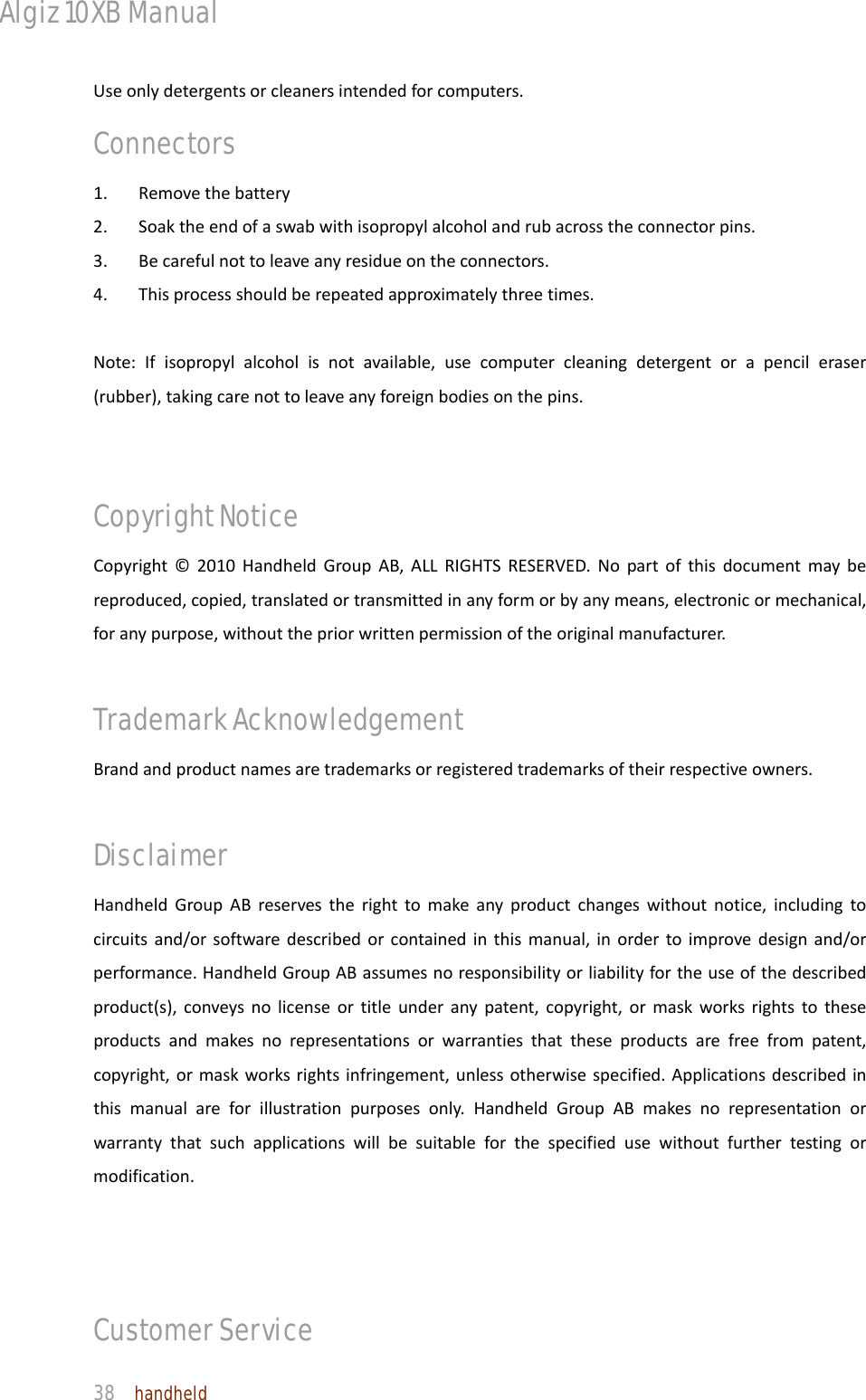 Algiz 10XB Manual  38  handheld Useonlydetergentsorcleanersintendedforcomputers.Connectors 1.Removethebattery2.Soaktheendofaswabwithisopropylalcoholandrubacrosstheconnectorpins.3.Becarefulnottoleaveanyresidueontheconnectors.4.Thisprocessshouldberepeatedapproximatelythreetimes.Note:Ifisopropylalcoholisnotavailable,usecomputercleaningdetergentorapencileraser(rubber),takingcarenottoleaveanyforeignbodiesonthepins. Copyright Notice   Copyright©2010HandheldGroupAB,ALLRIGHTSRESERVED.Nopartofthisdocumentmaybereproduced,copied,translatedortransmittedinanyformorbyanymeans,electronicormechanical,foranypurpose,withoutthepriorwrittenpermissionoftheoriginalmanufacturer.Trademark Acknowledgement Brandandproductnamesaretrademarksorregisteredtrademarksoftheirrespectiveowners.Disclaimer  HandheldGroupABreservestherighttomakeanyproductchangeswithoutnotice,includingtocircuitsand/orsoftwaredescribedorcontainedinthismanual,inordertoimprovedesignand/orperformance.HandheldGroupABassumesnoresponsibilityorliabilityfortheuseofthedescribedproduct(s),conveysnolicenseortitleunderanypatent,copyright,ormaskworksrightstotheseproductsandmakesnorepresentationsorwarrantiesthattheseproductsarefreefrompatent,copyright,ormaskworksrightsinfringement,unlessotherwisespecified.Applicationsdescribedinthismanualareforillustrationpurposesonly.HandheldGroupABmakesnorepresentationorwarrantythatsuchapplicationswillbesuitableforthespecifiedusewithoutfurthertestingormodification. Customer Service   
