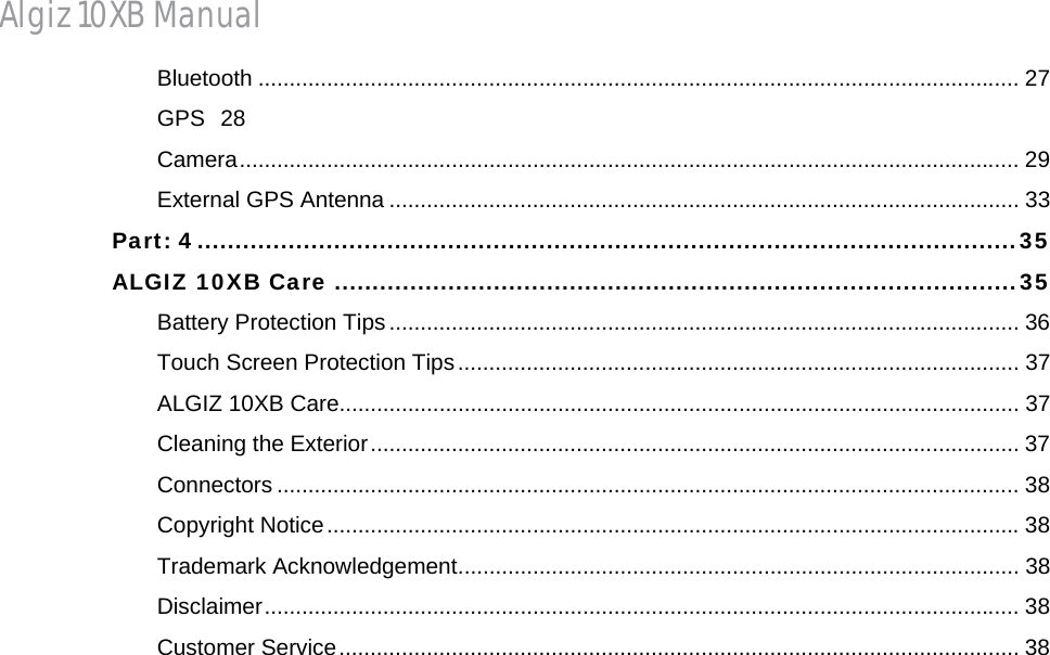 Algiz 10XB Manual Bluetooth .......................................................................................................................... 27GPS 28Camera ............................................................................................................................. 29External GPS Antenna ..................................................................................................... 33Part: 4 ............................................................................................................ 35ALGIZ 10XB Care .......................................................................................... 35Battery Protection Tips ..................................................................................................... 36Touch Screen Protection Tips .......................................................................................... 37ALGIZ 10XB Care............................................................................................................. 37Cleaning the Exterior ........................................................................................................ 37Connectors ....................................................................................................................... 38Copyright Notice ............................................................................................................... 38Trademark Acknowledgement .......................................................................................... 38Disclaimer ......................................................................................................................... 38Customer Service ............................................................................................................. 38