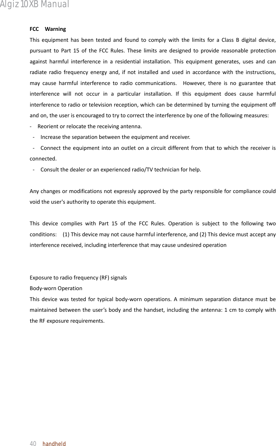 Algiz 10XB Manual  40  handheld FCCWarningThisequipmenthasbeentestedandfoundtocomplywiththelimitsforaClassBdigitaldevice,pursuanttoPart15oftheFCCRules.Theselimitsaredesignedtoprovidereasonableprotectionagainstharmfulinterferenceinaresidentialinstallation.Thisequipmentgenerates,usesandcanradiateradiofrequencyenergyand,ifnotinstalledandusedinaccordancewiththeinstructions,maycauseharmfulinterferencetoradiocommunications.However,thereisnoguaranteethatinterferencewillnotoccurinaparticularinstallation.Ifthisequipmentdoescauseharmfulinterferencetoradioortelevisionreception,whichcanbedeterminedbyturningtheequipmentoffandon,theuserisencouragedtotrytocorrecttheinterferencebyoneofthefollowingmeasures:‐  Reorientorrelocatethereceivingantenna.‐Increasetheseparationbetweentheequipmentandreceiver.‐Connecttheequipmentintoanoutletonacircuitdifferentfromthattowhichthereceiverisconnected.‐Consultthedealeroranexperiencedradio/TVtechnicianforhelp.Anychangesormodificationsnotexpresslyapprovedbythepartyresponsibleforcompliancecouldvoidtheuser&apos;sauthoritytooperatethisequipment.ThisdevicecomplieswithPart15oftheFCCRules.Operationissubjecttothefollowingtwoconditions:(1)Thisdevicemaynotcauseharmfulinterference,and(2)Thisdevicemustacceptanyinterferencereceived,includinginterferencethatmaycauseundesiredoperationExposuretoradiofrequency(RF)signalsBody‐wornOperationThisdevicewastestedfortypicalbody‐wornoperations.Aminimumseparationdistancemustbemaintainedbetweentheuser’sbodyandthehandset,includingtheantenna:1cmtocomplywiththeRFexposurerequirements.
