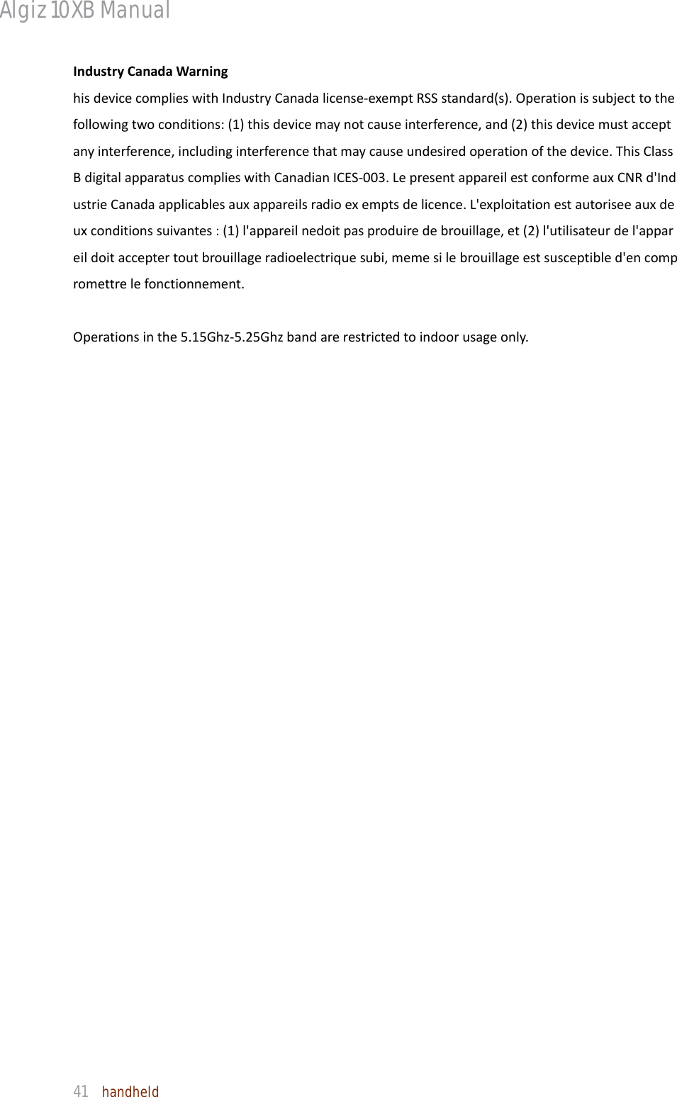 Algiz 10XB Manual  41  handheld IndustryCanadaWarninghisdevicecomplieswithIndustryCanadalicense‐exemptRSSstandard(s).Operationissubjecttothefollowingtwoconditions:(1)thisdevicemaynotcauseinterference,and(2)thisdevicemustacceptanyinterference,includinginterferencethatmaycauseundesiredoperationofthedevice.ThisClassBdigitalapparatuscomplieswithCanadianICES‐003.LepresentappareilestconformeauxCNRd&apos;IndustrieCanadaapplicablesauxappareilsradioexemptsdelicence.L&apos;exploitationestautoriseeauxdeuxconditionssuivantes:(1)l&apos;appareilnedoitpasproduiredebrouillage,et(2)l&apos;utilisateurdel&apos;appareildoitacceptertoutbrouillageradioelectriquesubi,memesilebrouillageestsusceptibled&apos;encompromettrelefonctionnement.Operationsinthe5.15Ghz‐5.25Ghzbandarerestrictedtoindoorusageonly.