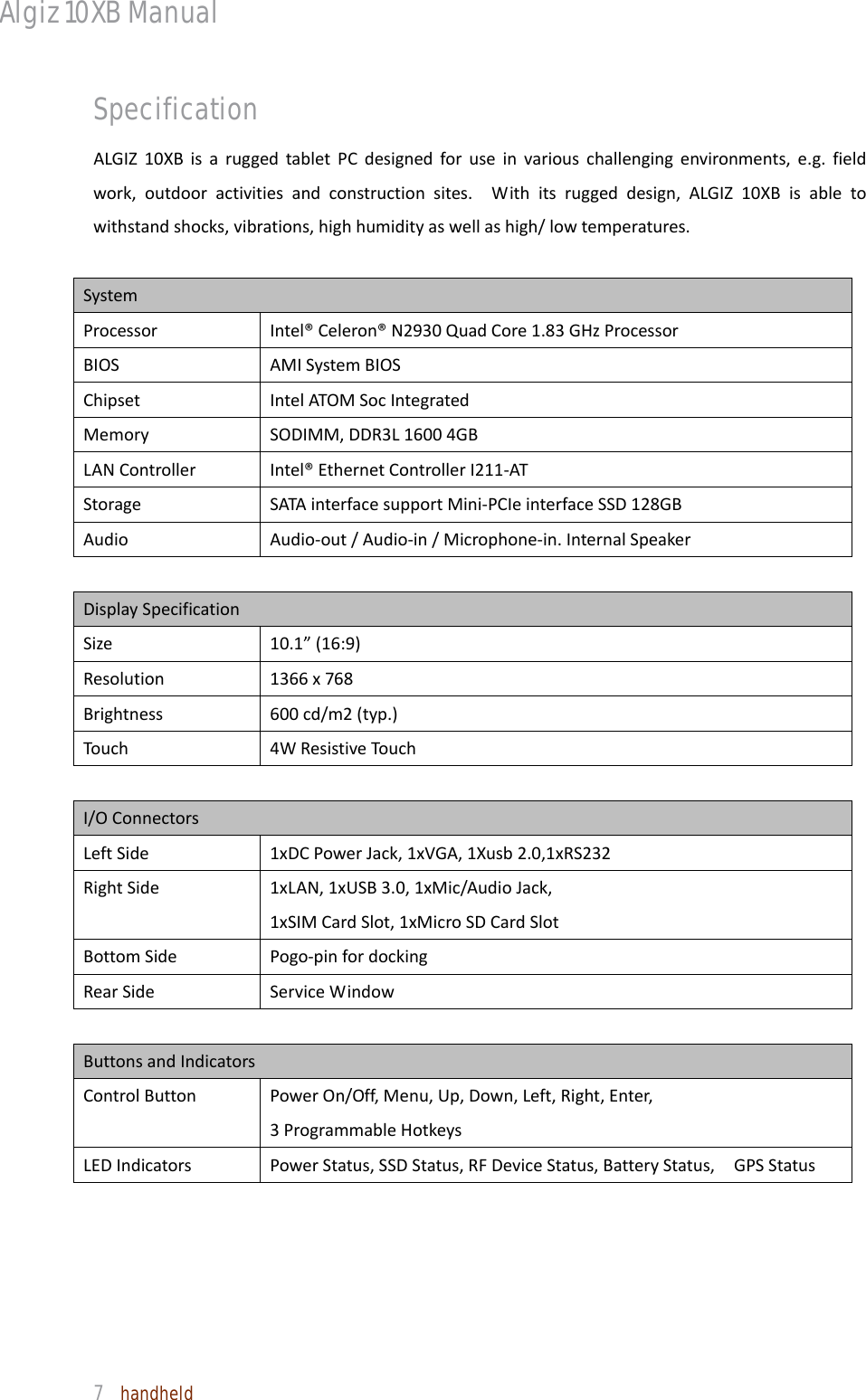 Algiz 10XB Manual  7  handheld Specification ALGIZ10XBisaruggedtabletPCdesignedforuseinvariouschallengingenvironments,e.g.fieldwork,outdooractivitiesandconstructionsites.Withitsruggeddesign,ALGIZ10XBisabletowithstandshocks,vibrations,highhumidityaswellashigh/lowtemperatures.SystemProcessorIntel®Celeron®N2930QuadCore1.83GHzProcessor BIOSAMISystemBIOSChipsetIntelATOMSocIntegrated MemorySODIMM,DDR3L16004GBLANControllerIntel®EthernetControllerI211‐ATStorageSATAinterfacesupportMini‐PCIeinterfaceSSD128GBAudioAudio‐out/Audio‐in/Microphone‐in.InternalSpeakerDisplaySpecificationSize 10.1”(16:9)Resolution1366x768Brightness600cd/m2(typ.)Touch4WResistiveTouchI/OConnectorsLeftSide 1xDCPowerJack,1xVGA,1Xusb2.0,1xRS232RightSide1xLAN,1xUSB3.0,1xMic/AudioJack,1xSIMCardSlot,1xMicroSDCardSlotBottomSidePogo‐pinfordockingRearSideServiceWindowButtonsandIndicatorsControlButtonPowerOn/Off,Menu,Up,Down,Left,Right,Enter,3ProgrammableHotkeysLEDIndicatorsPowerStatus,SSDStatus,RFDeviceStatus,BatteryStatus,GPSStatus 