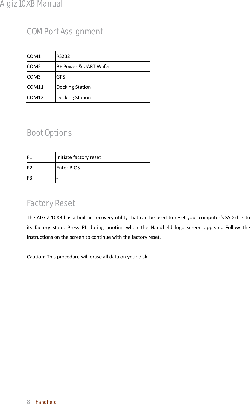 Algiz 10XB Manual  8  handheld COM Port Assignment COM1RS232COM2B+Power&amp;UARTWaferCOM3GPSCOM11DockingStationCOM12DockingStation Boot Options F1InitiatefactoryresetF2EnterBIOSF3‐Factory Reset TheALGIZ10XBhasabuilt‐inrecoveryutilitythatcanbeusedtoresetyourcomputer’sSSDdisktoitsfactorystate.PressF1duringbootingwhentheHandheldlogoscreenappears.Followtheinstructionsonthescreentocontinuewiththefactoryreset.Caution:Thisprocedurewillerasealldataonyourdisk.