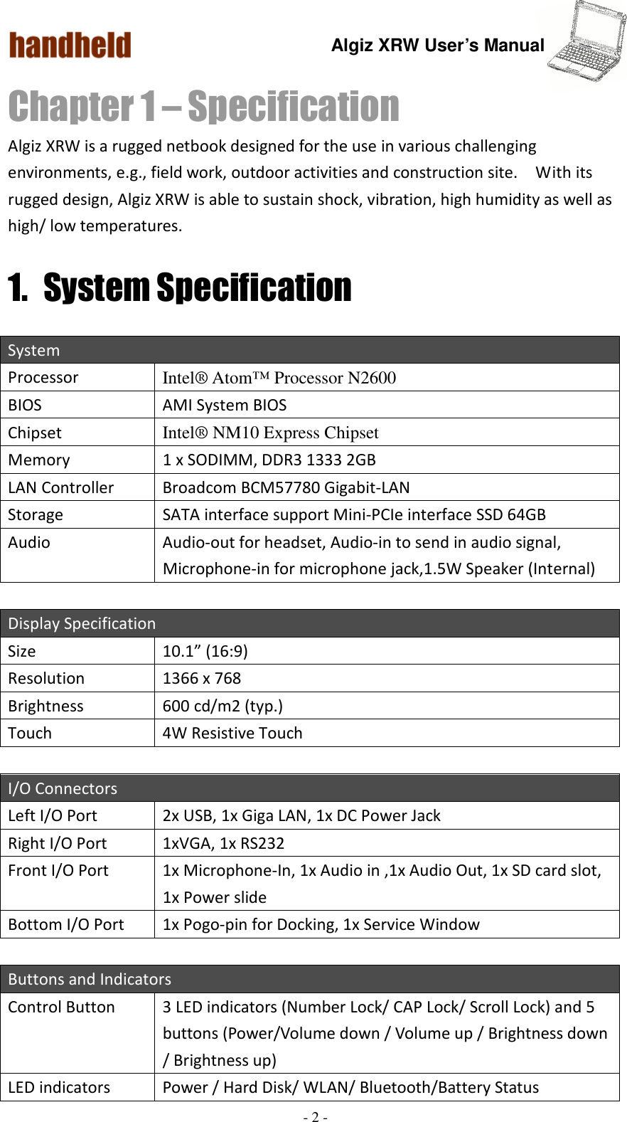 Algiz XRW User’s Manual  - 2 -  Chapter 1 – Specification Algiz XRW is a rugged netbook designed for the use in various challenging environments, e.g., field work, outdoor activities and construction site.    With its rugged design, Algiz XRW is able to sustain shock, vibration, high humidity as well as high/ low temperatures.     1. System Specification System Processor  Intel® Atom™ Processor N2600 BIOS  AMI System BIOS Chipset  Intel® NM10 Express Chipset Memory  1 x SODIMM, DDR3 1333 2GB LAN Controller  Broadcom BCM57780 Gigabit-LAN Storage  SATA interface support Mini-PCIe interface SSD 64GB Audio  Audio-out for headset, Audio-in to send in audio signal, Microphone-in for microphone jack,1.5W Speaker (Internal)    Display Specification Size    10.1” (16:9) Resolution  1366 x 768 Brightness  600 cd/m2 (typ.) Touch  4W Resistive Touch  I/O Connectors Left I/O Port    2x USB, 1x Giga LAN, 1x DC Power Jack Right I/O Port  1xVGA, 1x RS232 Front I/O Port  1x Microphone-In, 1x Audio in ,1x Audio Out, 1x SD card slot, 1x Power slide Bottom I/O Port  1x Pogo-pin for Docking, 1x Service Window  Buttons and Indicators Control Button  3 LED indicators (Number Lock/ CAP Lock/ Scroll Lock) and 5 buttons (Power/Volume down / Volume up / Brightness down / Brightness up) LED indicators  Power / Hard Disk/ WLAN/ Bluetooth/Battery Status 