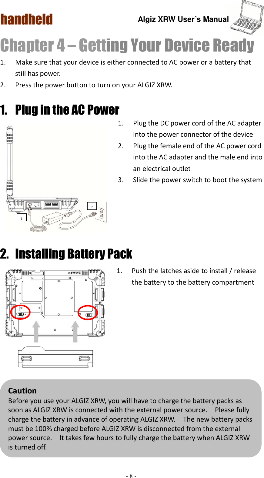 Algiz XRW User’s Manual  - 8 -  Chapter 4 – Getting Your Device Ready   1. Make sure that your device is either connected to AC power or a battery that still has power. 2. Press the power button to turn on your ALGIZ XRW. 1. Plug in the AC Power 1. Plug the DC power cord of the AC adapter into the power connector of the device 2. Plug the female end of the AC power cord into the AC adapter and the male end into an electrical outlet 3. Slide the power switch to boot the system      2. Installing Battery Pack 1. Push the latches aside to install / release the battery to the battery compartment         Caution Before you use your ALGIZ XRW, you will have to charge the battery packs as soon as ALGIZ XRW is connected with the external power source.    Please fully charge the battery in advance of operating ALGIZ XRW.    The new battery packs must be 100% charged before ALGIZ XRW is disconnected from the external power source.    It takes few hours to fully charge the battery when ALGIZ XRW is turned off.    1 2   