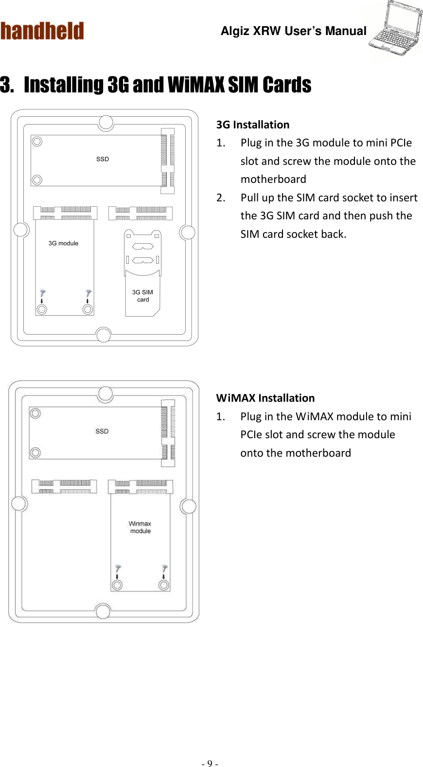 Algiz XRW User’s Manual  - 9 -  3. Installing 3G and WiMAX SIM Cards  3G Installation 1. Plug in the 3G module to mini PCIe slot and screw the module onto the motherboard     2. Pull up the SIM card socket to insert the 3G SIM card and then push the SIM card socket back.           WiMAX Installation 1. Plug in the WiMAX module to mini PCIe slot and screw the module onto the motherboard        