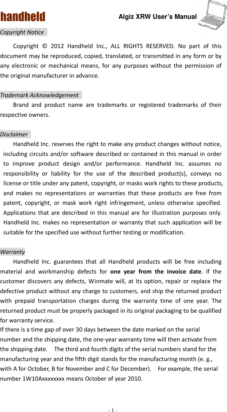 Algiz XRW User’s Manual  - 1 -  Copyright Notice   Copyright  ©  2012  Handheld  Inc.,  ALL  RIGHTS  RESERVED.  No  part  of  this document may be reproduced, copied, translated, or transmitted in any form or by any  electronic  or  mechanical  means,  for  any  purposes  without  the  permission  of the original manufacturer in advance.  Trademark Acknowledgement   Brand  and  product  name  are  trademarks  or  registered  trademarks  of  their respective owners.  Disclaimer   Handheld Inc. reserves the right to make any product changes without notice, including circuits and/or software described or contained in this manual in order to  improve  product  design  and/or  performance.  Handheld  Inc.  assumes  no responsibility  or  liability  for  the  use  of  the  described  product(s),  conveys  no license or title under any patent, copyright, or masks work rights to these products, and  makes  no  representations  or  warranties  that  these  products  are  free  from patent,  copyright,  or  mask  work  right  infringement,  unless  otherwise  specified. Applications  that  are  described  in  this  manual  are  for illustration  purposes only. Handheld Inc. makes no representation or warranty that such application will  be suitable for the specified use without further testing or modification.  Warranty   Handheld  Inc.  guarantees  that  all  Handheld  products  will  be  free  including material  and  workmanship  defects  for  one  year  from  the  invoice  date.  If  the customer discovers any defects, Winmate will,  at  its  option,  repair  or  replace  the defective product without any charge to customers, and ship the returned product with  prepaid  transportation  charges  during  the  warranty  time  of  one  year.  The returned product must be properly packaged in its original packaging to be qualified for warranty service. If there is a time gap of over 30 days between the date marked on the serial number and the shipping date, the one-year warranty time will then activate from the shipping date.    The third and fourth digits of the serial numbers stand for the manufacturing year and the fifth digit stands for the manufacturing month (e. g., with A for October, B for November and C for December).    For example, the serial number 1W10Axxxxxxxx means October of year 2010.  