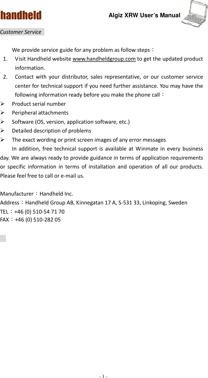 Algiz XRW User’s Manual  - 1 -  Customer Service    We provide service guide for any problem as follow steps： 1. Visit Handheld website www.handheldgroup.com to get the updated product information.   2. Contact  with  your  distributor,  sales  representative,  or  our  customer  service center for technical support if you need further assistance. You may have the following information ready before you make the phone call：  Product serial number  Peripheral attachments  Software (OS, version, application software, etc.)  Detailed description of problems    The exact wording or print screen images of any error messages   In  addition,  free technical  support  is  available  at  Winmate  in  every  business day. We are always ready to provide guidance in terms of application requirements or  specific  information  in  terms  of  installation  and  operation  of  all  our  products. Please feel free to call or e-mail us.  Manufacturer：Handheld Inc.   Address：Handheld Group AB, Kinnegatan 17 A, S-531 33, Linkoping, Sweden         TEL：+46 (0) 510-54 71 70 FAX：+46 (0) 510-282 05     