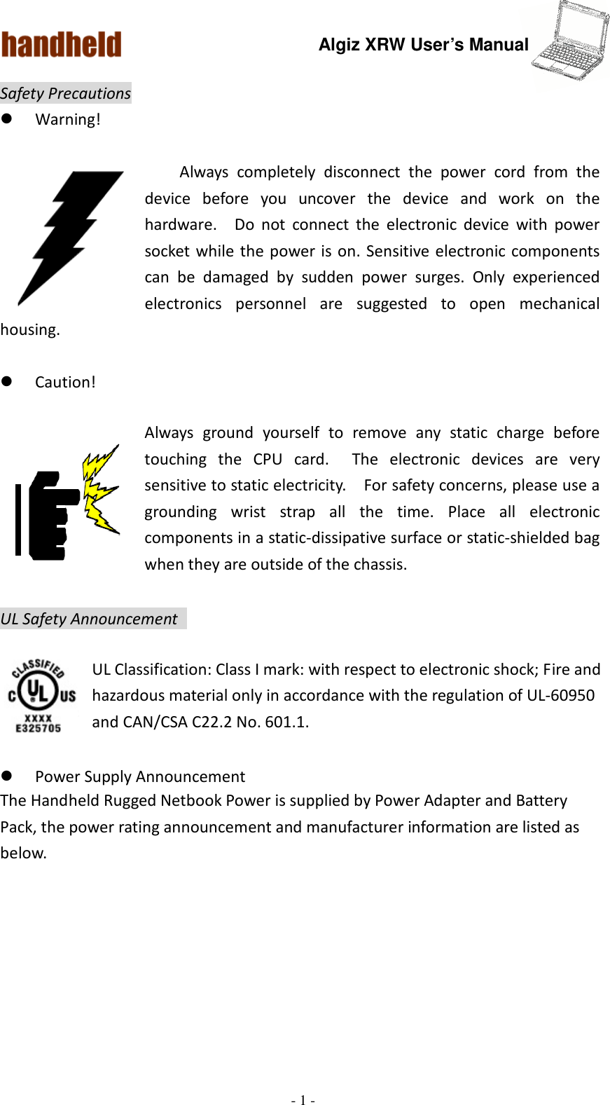 Algiz XRW User’s Manual  - 1 -  Safety Precautions  Warning!  Always  completely  disconnect  the  power  cord  from  the device  before  you  uncover  the  device  and  work  on  the hardware.    Do  not  connect  the  electronic  device  with  power socket while the power is  on.  Sensitive electronic components can  be  damaged  by  sudden  power  surges.  Only  experienced electronics  personnel  are  suggested  to  open  mechanical housing.   Caution!  Always  ground  yourself  to  remove  any  static  charge  before touching  the  CPU  card.    The  electronic  devices  are  very sensitive to static electricity.    For safety concerns, please use a grounding  wrist  strap  all  the  time.  Place  all  electronic components in a static-dissipative surface or static-shielded bag when they are outside of the chassis.  UL Safety Announcement    UL Classification: Class I mark: with respect to electronic shock; Fire and hazardous material only in accordance with the regulation of UL-60950 and CAN/CSA C22.2 No. 601.1.   Power Supply Announcement The Handheld Rugged Netbook Power is supplied by Power Adapter and Battery Pack, the power rating announcement and manufacturer information are listed as below.   