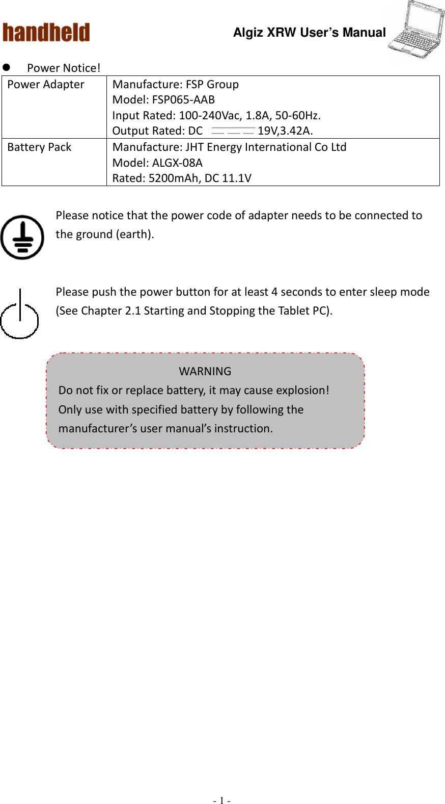 Algiz XRW User’s Manual  - 1 -   Power Notice!    Please notice that the power code of adapter needs to be connected to the ground (earth).   Please push the power button for at least 4 seconds to enter sleep mode (See Chapter 2.1 Starting and Stopping the Tablet PC).     Power Adapter  Manufacture: FSP Group Model: FSP065-AAB Input Rated: 100-240Vac, 1.8A, 50-60Hz. Output Rated: DC  19V,3.42A. Battery Pack  Manufacture: JHT Energy International Co Ltd Model: ALGX-08A Rated: 5200mAh, DC 11.1V  WARNING Do not fix or replace battery, it may cause explosion! Only use with specified battery by following the manufacturer’s user manual’s instruction. 