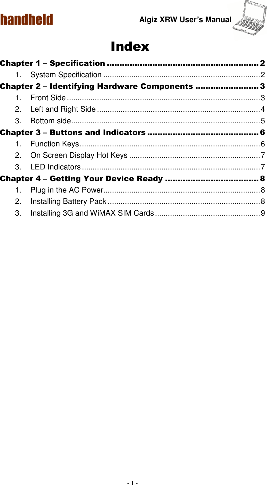 Algiz XRW User’s Manual  - 1 -  Index Chapter 1 – Specification ............................................................ 2 1.  System Specification ......................................................................... 2 Chapter 2 – Identifying Hardware Components ......................... 3 1.  Front Side .......................................................................................... 3 2.  Left and Right Side ............................................................................ 4 3.  Bottom side ........................................................................................ 5 Chapter 3 – Buttons and Indicators ............................................ 6 1.  Function Keys .................................................................................... 6 2.  On Screen Display Hot Keys ............................................................. 7 3.  LED Indicators ................................................................................... 7 Chapter 4 – Getting Your Device Ready ..................................... 8 1.  Plug in the AC Power......................................................................... 8 2.  Installing Battery Pack ....................................................................... 8 3.  Installing 3G and WiMAX SIM Cards ................................................. 9  