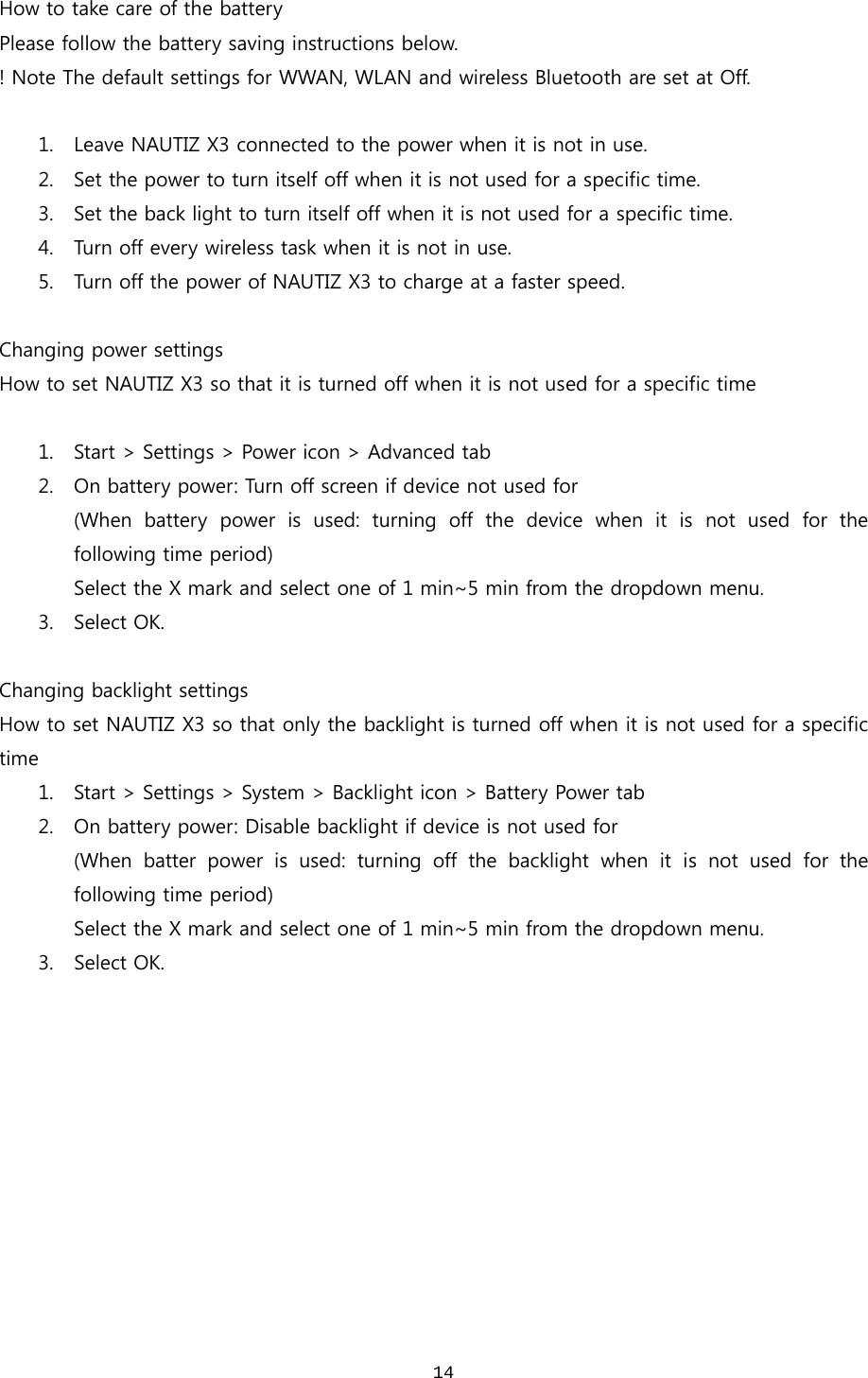  14How to take care of the battery Please follow the battery saving instructions below.   ! Note The default settings for WWAN, WLAN and wireless Bluetooth are set at Off.  1. Leave NAUTIZ X3 connected to the power when it is not in use.   2. Set the power to turn itself off when it is not used for a specific time. 3. Set the back light to turn itself off when it is not used for a specific time.   4. Turn off every wireless task when it is not in use.   5. Turn off the power of NAUTIZ X3 to charge at a faster speed.   Changing power settings How to set NAUTIZ X3 so that it is turned off when it is not used for a specific time  1. Start &gt; Settings &gt; Power icon &gt; Advanced tab 2. On battery power: Turn off screen if device not used for (When battery power is used: turning off the device when it is not  used  for  the following time period) Select the X mark and select one of 1 min~5 min from the dropdown menu.   3. Select OK.  Changing backlight settings How to set NAUTIZ X3 so that only the backlight is turned off when it is not used for a specific time 1. Start &gt; Settings &gt; System &gt; Backlight icon &gt; Battery Power tab 2. On battery power: Disable backlight if device is not used for   (When batter power is used: turning off the backlight when it is not used for the following time period) Select the X mark and select one of 1 min~5 min from the dropdown menu. 3. Select OK. 