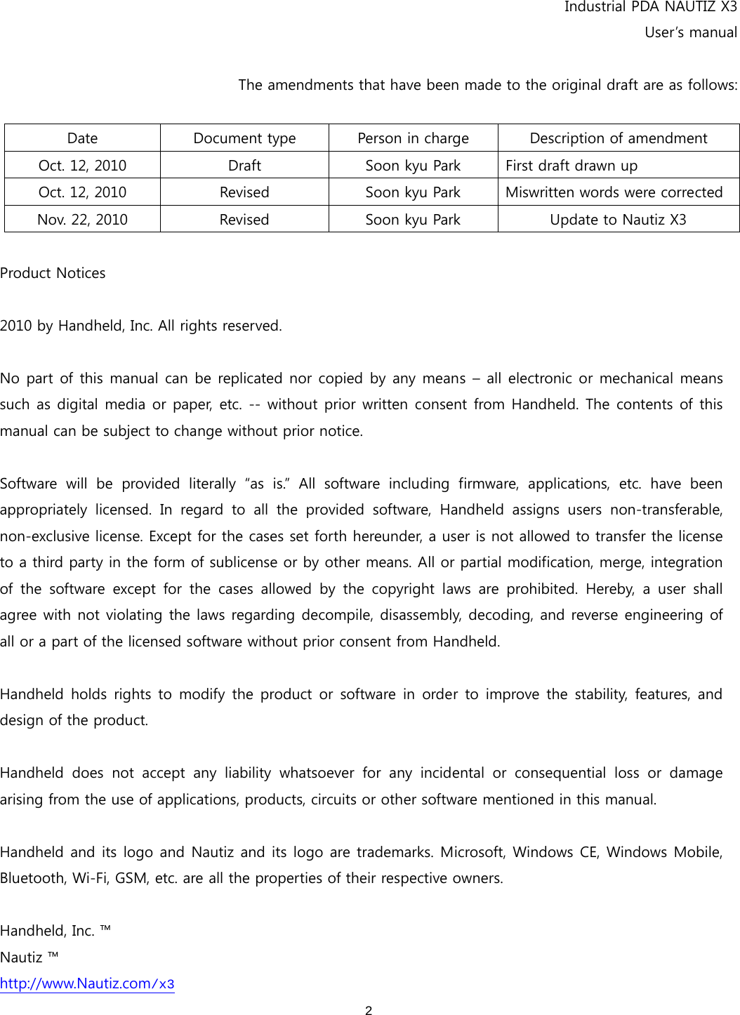  2   Industrial PDA NAUTIZ X3 User’s manual  The amendments that have been made to the original draft are as follows:  Date  Document type  Person in charge  Description of amendment Oct. 12, 2010  Draft  Soon kyu Park  First draft drawn up Oct. 12, 2010  Revised  Soon kyu Park  Miswritten words were corrected Nov. 22, 2010  Revised  Soon kyu Park  Update to Nautiz X3  Product Notices  2010 by Handheld, Inc. All rights reserved.    No part of this manual can be replicated nor copied by any means – all electronic or mechanical means such as digital media or paper, etc. --  without prior written consent  from Handheld. The  contents of this manual can be subject to change without prior notice.    Software will be provided literally “as is.” All software including  firmware,  applications,  etc.  have  been appropriately  licensed.  In  regard  to  all  the  provided  software,  Handheld  assigns  users non-transferable, non-exclusive license. Except for the cases set forth hereunder, a user is not allowed to transfer the license to a third party in the form of sublicense or by other means. All or partial modification, merge, integration of the software except for the cases allowed by the copyright laws  are  prohibited.  Hereby,  a  user  shall agree with not violating the laws regarding decompile, disassembly, decoding, and reverse engineering of all or a part of the licensed software without prior consent from Handheld.    Handheld holds rights to modify the product or software in order to improve the stability, features, and design of the product.    Handheld  does  not  accept  any  liability  whatsoever  for  any  incidental  or  consequential  loss  or  damage arising from the use of applications, products, circuits or other software mentioned in this manual.    Handheld and its logo and Nautiz and its logo are trademarks. Microsoft, Windows CE, Windows Mobile, Bluetooth, Wi-Fi, GSM, etc. are all the properties of their respective owners.  Handheld, Inc. ™ Nautiz ™ http://www.Nautiz.com/x3 