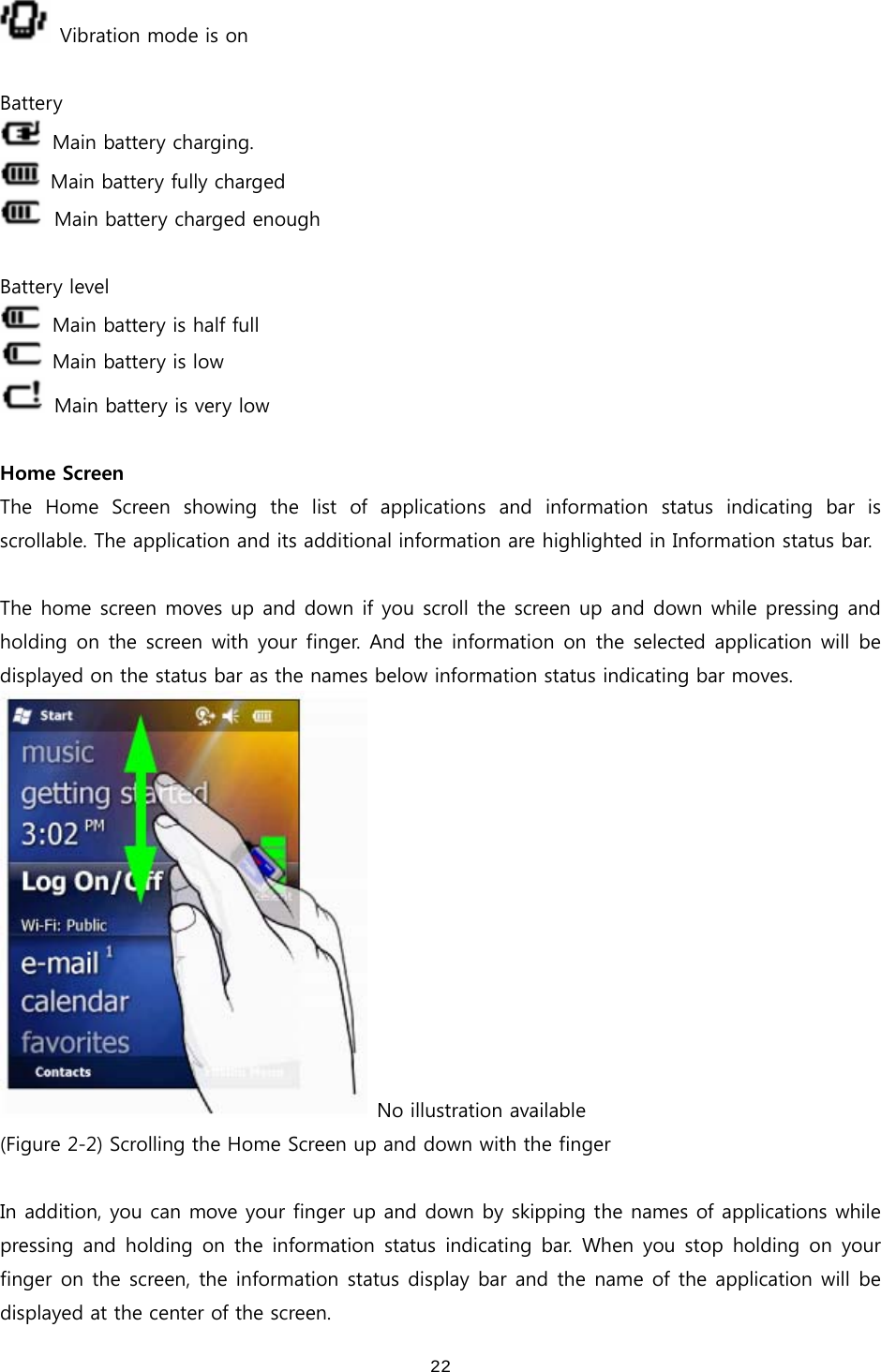  22  Vibration mode is on  Battery   Main battery charging.   Main battery fully charged   Main battery charged enough  Battery level   Main battery is half full   Main battery is low   Main battery is very low  Home Screen The Home Screen showing the list of applications and information  status  indicating  bar  is scrollable. The application and its additional information are highlighted in Information status bar.  The home screen moves up and down if you scroll the screen up and down while pressing and holding on the screen with your finger. And the information on  the selected application will be displayed on the status bar as the names below information status indicating bar moves.    No illustration available (Figure 2-2) Scrolling the Home Screen up and down with the finger  In addition, you can move your finger up and down by skipping the names of applications while pressing and  holding  on the information status indicating bar.  When you stop holding on your finger on the screen, the information status display bar and the name of the application will be displayed at the center of the screen.   