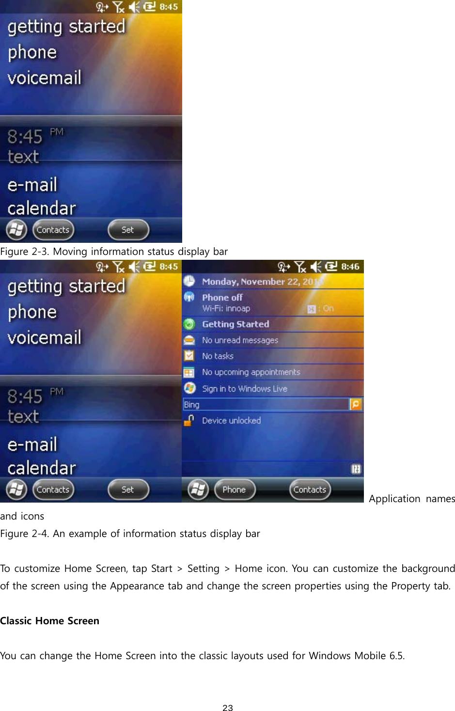  23 Figure 2-3. Moving information status display bar   Application  names and icons Figure 2-4. An example of information status display bar  To customize Home Screen, tap Start &gt; Setting &gt; Home icon. You can customize the background of the screen using the Appearance tab and change the screen properties using the Property tab.  Classic Home Screen  You can change the Home Screen into the classic layouts used for Windows Mobile 6.5.   