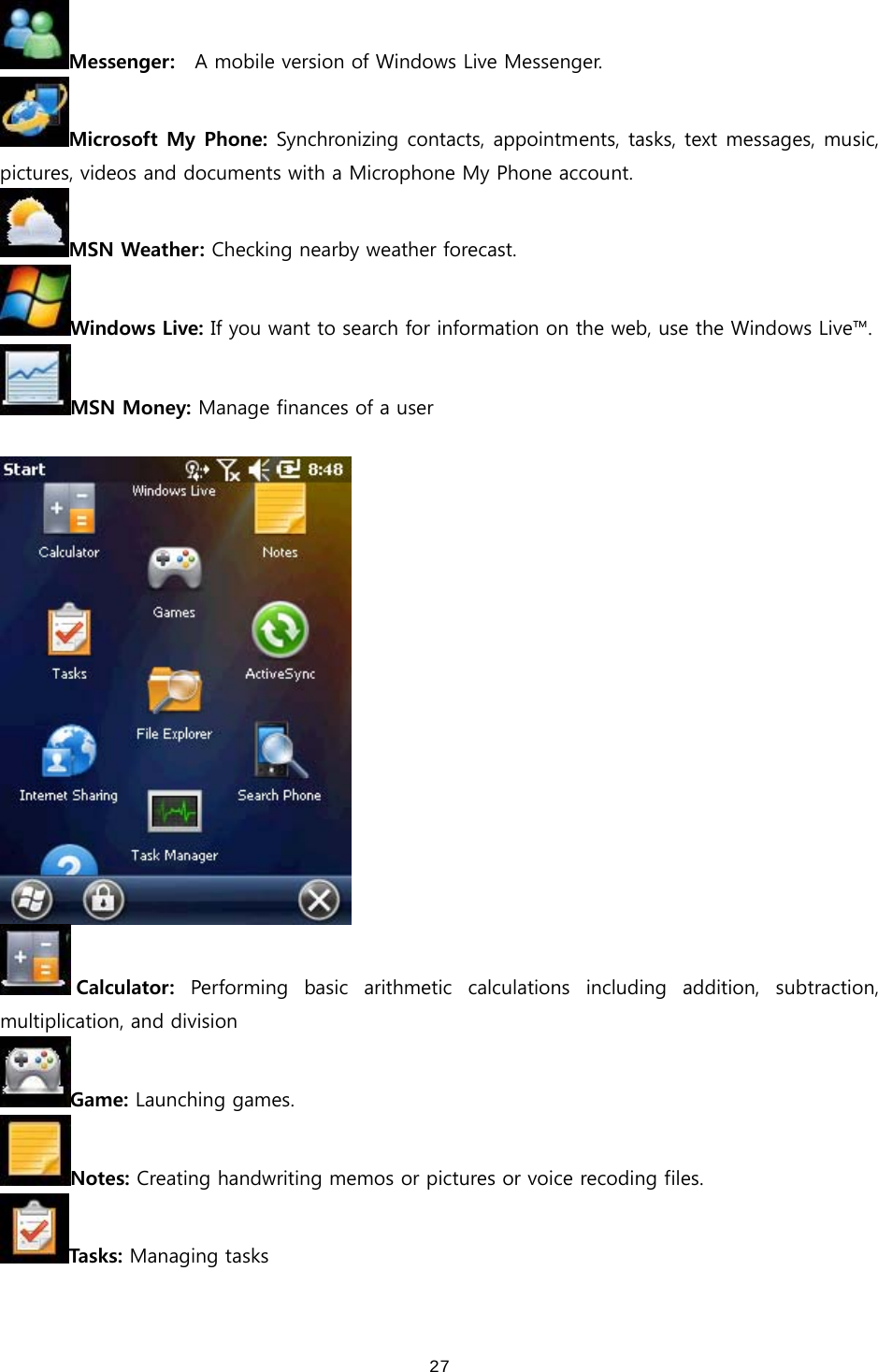  27Messenger:    A mobile version of Windows Live Messenger. Microsoft My Phone: Synchronizing contacts, appointments, tasks, text messages, music, pictures, videos and documents with a Microphone My Phone account.   MSN Weather: Checking nearby weather forecast.   Windows Live: If you want to search for information on the web, use the Windows Live™. MSN Money: Manage finances of a user   Calculator:  Performing  basic  arithmetic  calculations  including  addition,  subtraction, multiplication, and division Game: Launching games. Notes: Creating handwriting memos or pictures or voice recoding files.   Tasks: Managing tasks 