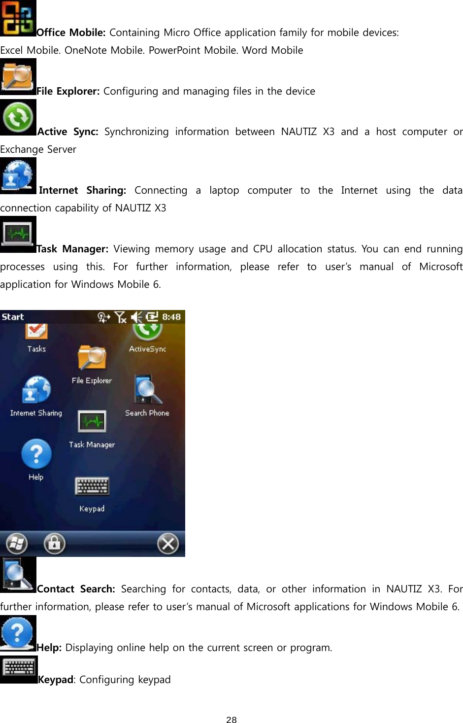  28Office Mobile: Containing Micro Office application family for mobile devices: Excel Mobile. OneNote Mobile. PowerPoint Mobile. Word Mobile File Explorer: Configuring and managing files in the device Active  Sync: Synchronizing information between NAUTIZ X3 and a host computer  or Exchange Server Internet  Sharing:  Connecting  a  laptop  computer  to  the  Internet  using  the  data connection capability of NAUTIZ X3 Task  Manager: Viewing memory usage and CPU allocation status. You can end running processes  using  this.  For  further  information,  please  refer  to  user’s  manual  of  Microsoft application for Windows Mobile 6.     Contact  Search: Searching for contacts, data, or other information in NAUTIZ X3.  For further information, please refer to user’s manual of Microsoft applications for Windows Mobile 6. Help: Displaying online help on the current screen or program.   Keypad: Configuring keypad 