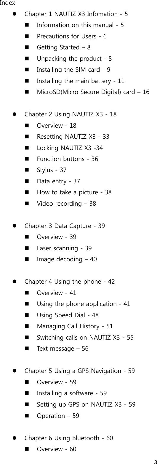  3Index z Chapter 1 NAUTIZ X3 Infomation - 5  Information on this manual - 5  Precautions for Users - 6  Getting Started – 8  Unpacking the product - 8  Installing the SIM card - 9  Installing the main battery - 11  MicroSD(Micro Secure Digital) card – 16  z Chapter 2 Using NAUTIZ X3 - 18  Overview - 18  Resetting NAUTIZ X3 - 33  Locking NAUTIZ X3 -34  Function buttons - 36  Stylus - 37  Data entry - 37  How to take a picture - 38  Video recording – 38  z Chapter 3 Data Capture - 39  Overview - 39  Laser scanning - 39  Image decoding – 40  z Chapter 4 Using the phone - 42  Overview - 41  Using the phone application - 41  Using Speed Dial - 48  Managing Call History - 51  Switching calls on NAUTIZ X3 - 55  Text message – 56  z Chapter 5 Using a GPS Navigation - 59  Overview - 59  Installing a software - 59  Setting up GPS on NAUTIZ X3 - 59  Operation – 59  z Chapter 6 Using Bluetooth - 60  Overview - 60 