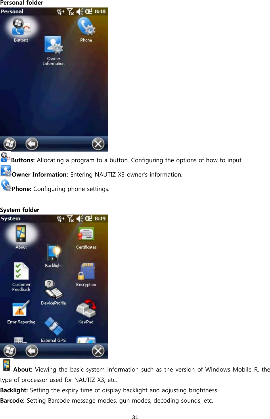  31Personal folder  Buttons: Allocating a program to a button. Configuring the options of how to input. Owner Information: Entering NAUTIZ X3 owner’s information. Phone: Configuring phone settings.  System folder  About: Viewing the basic system information such as the version of Windows Mobile R, the type of processor used for NAUTIZ X3, etc.   Backlight: Setting the expiry time of display backlight and adjusting brightness.   Barcode: Setting Barcode message modes, gun modes, decoding sounds, etc.  