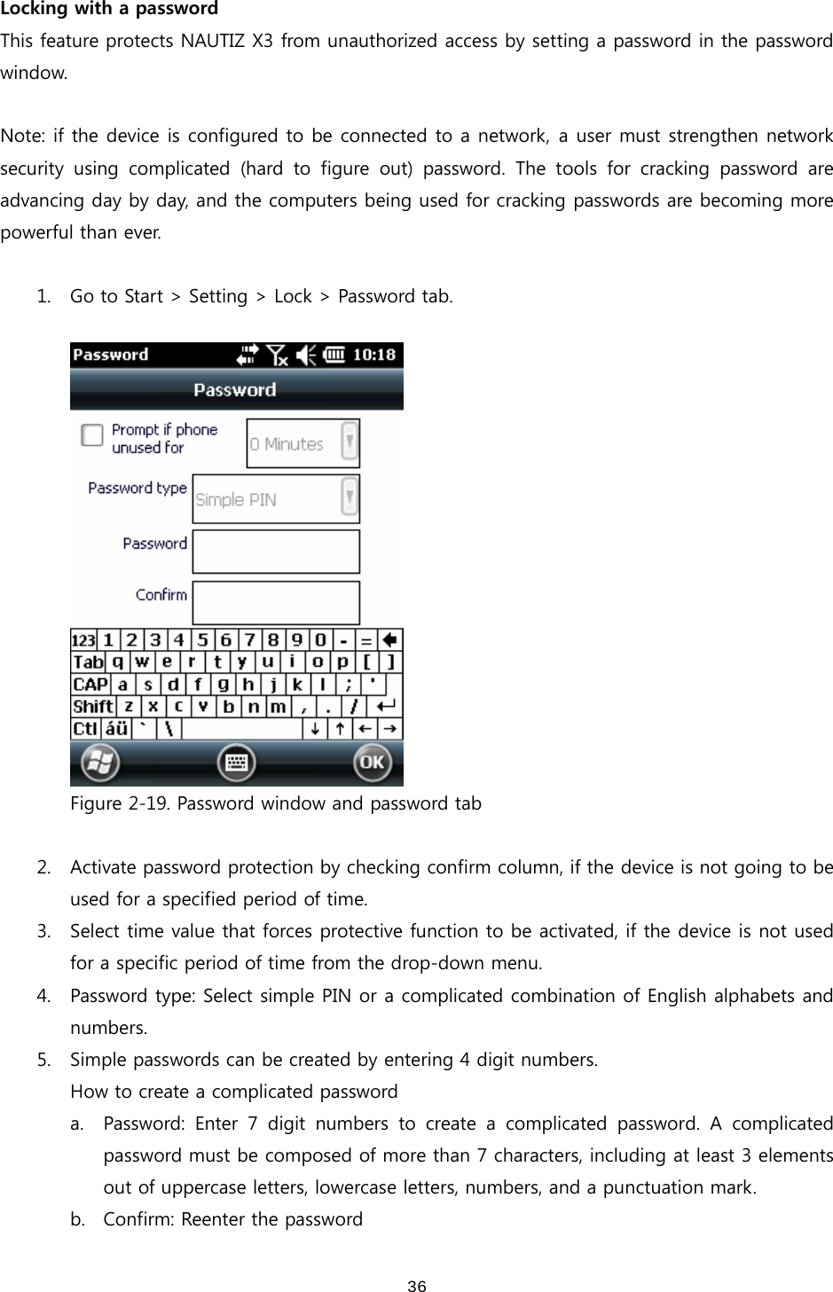  36Locking with a password This feature protects NAUTIZ X3 from unauthorized access by setting a password in the password window.  Note: if the device is configured to be connected to a network, a user must strengthen network security using complicated (hard to figure out) password. The tools  for  cracking  password  are advancing day by day, and the computers being used for cracking passwords are becoming more powerful than ever.    1. Go to Start &gt; Setting &gt; Lock &gt; Password tab.   Figure 2-19. Password window and password tab  2. Activate password protection by checking confirm column, if the device is not going to be used for a specified period of time. 3. Select time value that forces protective function to be activated, if the device is not used for a specific period of time from the drop-down menu.   4. Password type: Select simple PIN or a complicated combination of English alphabets and numbers. 5. Simple passwords can be created by entering 4 digit numbers.   How to create a complicated password a. Password: Enter 7 digit numbers to create a complicated password.  A  complicated password must be composed of more than 7 characters, including at least 3 elements out of uppercase letters, lowercase letters, numbers, and a punctuation mark. b. Confirm: Reenter the password 