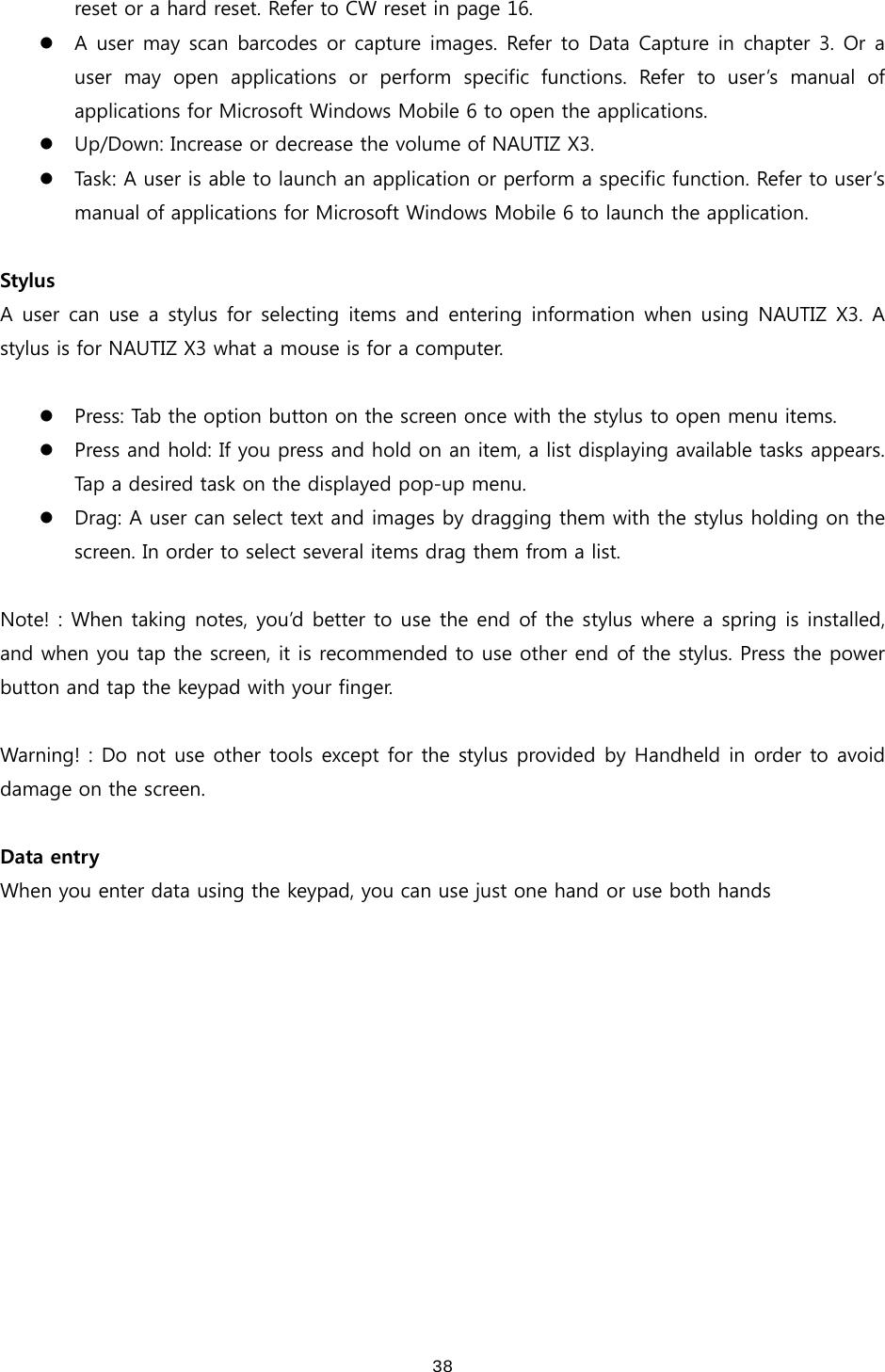  38reset or a hard reset. Refer to CW reset in page 16.  z A user may scan barcodes or capture images. Refer to Data Capture in chapter 3. Or a user may open applications or perform specific functions. Refer to user’s manual of applications for Microsoft Windows Mobile 6 to open the applications.   z Up/Down: Increase or decrease the volume of NAUTIZ X3. z Task: A user is able to launch an application or perform a specific function. Refer to user’s manual of applications for Microsoft Windows Mobile 6 to launch the application.    Stylus A user  can  use  a  stylus  for  selecting  items  and  entering information  when  using NAUTIZ  X3.  A stylus is for NAUTIZ X3 what a mouse is for a computer.      z Press: Tab the option button on the screen once with the stylus to open menu items.   z Press and hold: If you press and hold on an item, a list displaying available tasks appears. Tap a desired task on the displayed pop-up menu.   z Drag: A user can select text and images by dragging them with the stylus holding on the screen. In order to select several items drag them from a list.    Note! : When taking notes, you’d better to use the end of the stylus where a spring is installed, and when you tap the screen, it is recommended to use other end of the stylus. Press the power button and tap the keypad with your finger.    Warning! : Do not use other tools except for the stylus provided by Handheld in order to avoid damage on the screen.  Data entry When you enter data using the keypad, you can use just one hand or use both hands   